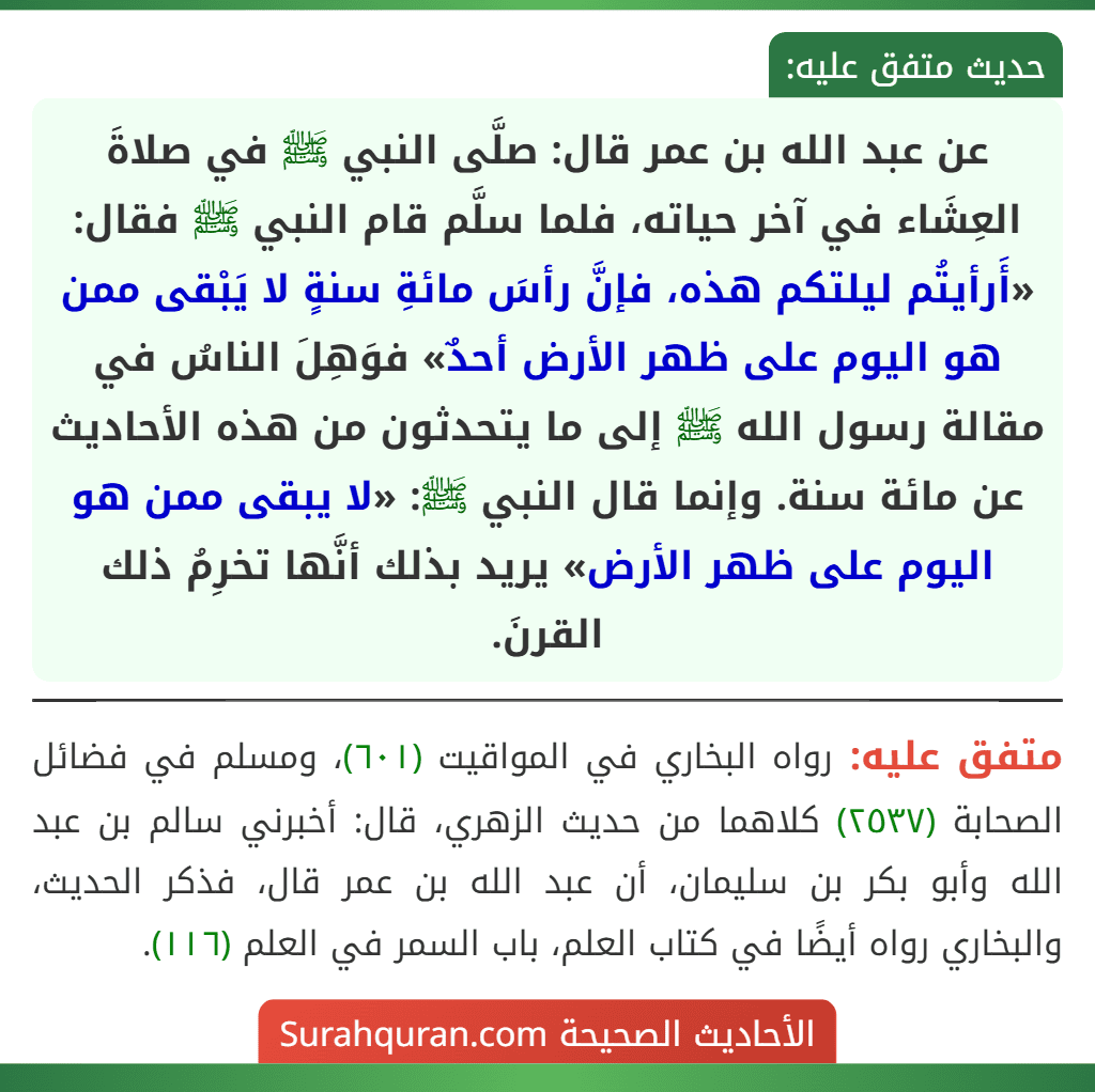 عن عبد الله بن عمر قال: صلَّى النبي ﷺ في صلاةَ العِشَاء في آخر حياته، فلما سلَّم قام النبي ﷺ فقال: «أَرأيتُم ليلتكم هذه، فإنَّ رأسَ مائةِ سنةٍ لا يَبْقى ممن هو اليوم على ظهر الأرض أحدٌ» فوَهِلَ الناسُ في مقالة رسول الله ﷺ إلى ما يتحدثون من هذه الأحاديث عن مائة سنة. وإنما قال النبي ﷺ: «لا يبقى ممن هو اليوم على ظهر الأرض» يريد بذلك أنَّها تخرِمُ ذلك القرنَ.
