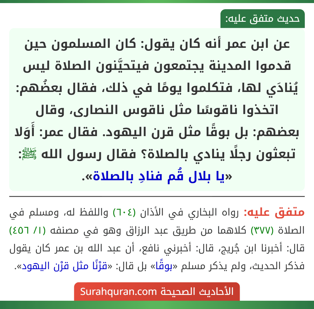 عن ابن عمر أنه كان يقول: كان المسلمون حين قدموا المدينة يجتمعون فيتحيَّنون الصلاة ليس يُنادَي لها، فتكلموا يومًا في ذلك، فقال بعضُهم: اتخذوا ناقوسًا مثل ناقوس النصارى، وقال بعضهم: بل بوقًا مثل قرن اليهود. فقال عمر: أَوَلا تبعثون رجلًا ينادي بالصلاة؟ فقال رسول الله ﷺ: «يا بلال قُم فنادِ بالصلاة».