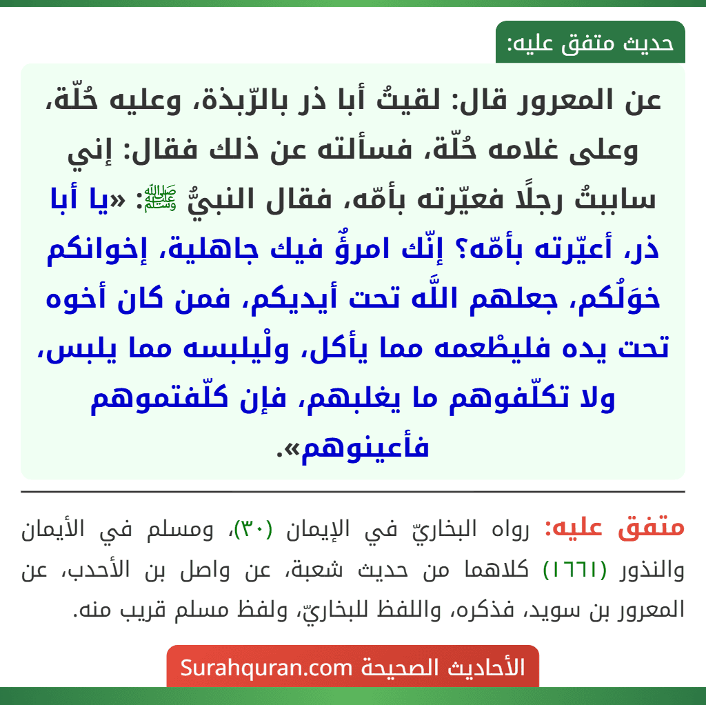 عن المعرور قال: لقيتُ أبا ذر بالرّبذة، وعليه حُلّة، وعلى غلامه حُلّة، فسألته عن ذلك فقال: إني ساببتُ رجلًا فعيّرته بأمّه، فقال النبيُّ ﷺ: «يا أبا ذر، أعيّرته بأمّه؟ إنّك امرؤٌ فيك جاهلية، إخوانكم خوَلُكم، جعلهم اللَّه تحت أيديكم، فمن كان أخوه تحت يده فليطْعمه مما يأكل، ولْيلبسه مما يلبس، ولا تكلّفوهم ما يغلبهم، فإن كلّفتموهم فأعينوهم».