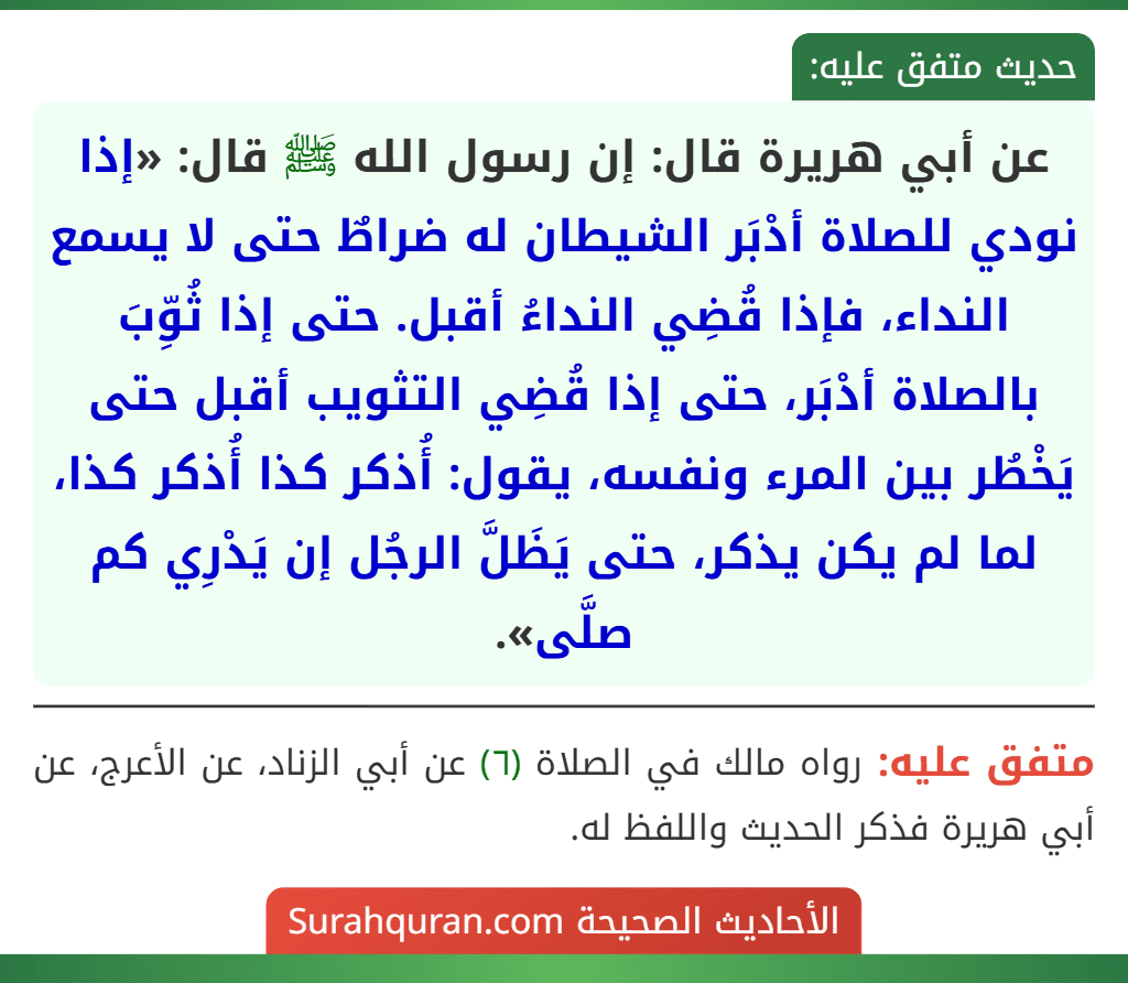 عن أبي هريرة قال: إن رسول الله ﷺ قال: «إذا نودي للصلاة أدْبَر الشيطان له ضراطٌ حتى لا يسمع النداء، فإذا قُضِي النداءُ أقبل. حتى إذا ثُوِّبَ بالصلاة أدْبَر، حتى إذا قُضِي التثويب أقبل حتى يَخْطُر بين المرء ونفسه، يقول: أُذكر كذا أُذكر كذا، لما لم يكن يذكر، حتى يَظَلَّ الرجُل إن يَدْرِي كم صلَّى».