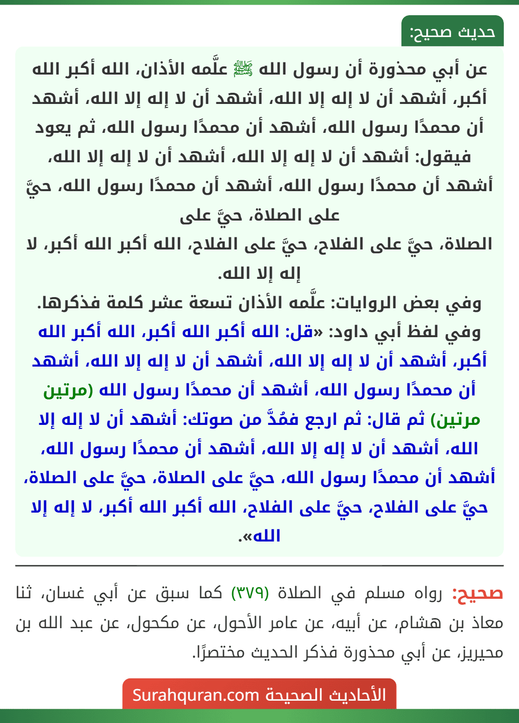 عن أبي محذورة أن رسول الله ﷺ علَّمه الأذان، الله أكبر الله أكبر، أشهد أن لا إله إلا الله، أشهد أن لا إله إلا الله، أشهد أن محمدًا رسول الله، أشهد أن محمدًا رسول الله، ثم يعود فيقول: أشهد أن لا إله إلا الله، أشهد أن لا إله إلا الله، أشهد أن محمدًا رسول الله، أشهد أن محمدًا رسول الله، حيَّ على الصلاة، حيَّ على
الصلاة، حيَّ على الفلاح، حيَّ على الفلاح، الله أكبر الله أكبر، لا إله إلا الله.
وفي بعض الروايات: علَّمه الأذان تسعة عشر كلمة فذكرها.
وفي لفظ أبي داود: «قل: الله أكبر الله أكبر، الله أكبر الله أكبر، أشهد أن لا إله إلا الله، أشهد أن لا إله إلا الله، أشهد أن محمدًا رسول الله، أشهد أن محمدًا رسول الله (مرتين مرتين) ثم قال: ثم ارجع فمُدَّ من صوتك: أشهد أن لا إله إلا الله، أشهد أن لا إله إلا الله، أشهد أن محمدًا رسول الله، أشهد أن محمدًا رسول الله، حيَّ على الصلاة، حيَّ على الصلاة، حيَّ على الفلاح، حيَّ على الفلاح، الله أكبر الله أكبر، لا إله إلا الله». عن أبي محذورة أن رسول الله ﷺ علَّمه الأذان، الله أكبر الله أكبر، أشهد أن لا إله إلا الله، أشهد أن لا إله إلا الله، أشهد أن محمدًا رسول الله، أشهد أن محمدًا رسول الله، ثم يعود فيقول: أشهد أن لا إله إلا الله، أشهد أن لا إله إلا الله، أشهد أن محمدًا رسول الله، أشهد أن محمدًا رسول الله، حيَّ على الصلاة، حيَّ على
الصلاة، حيَّ على الفلاح، حيَّ على الفلاح، الله أكبر الله أكبر، لا إله إلا الله.
وفي بعض الروايات: علَّمه الأذان تسعة عشر كلمة فذكرها.
وفي لفظ أبي داود: «قل: الله أكبر الله أكبر، الله أكبر الله أكبر، أشهد أن لا إله إلا الله، أشهد أن لا إله إلا الله، أشهد أن محمدًا رسول الله، أشهد أن محمدًا رسول الله (مرتين مرتين) ثم قال: ثم ارجع فمُدَّ من صوتك: أشهد أن لا إله إلا الله، أشهد أن لا إله إلا الله، أشهد أن محمدًا رسول الله، أشهد أن محمدًا رسول الله، حيَّ على الصلاة، حيَّ على الصلاة، حيَّ على الفلاح، حيَّ على الفلاح، الله أكبر الله أكبر، لا إله إلا الله».