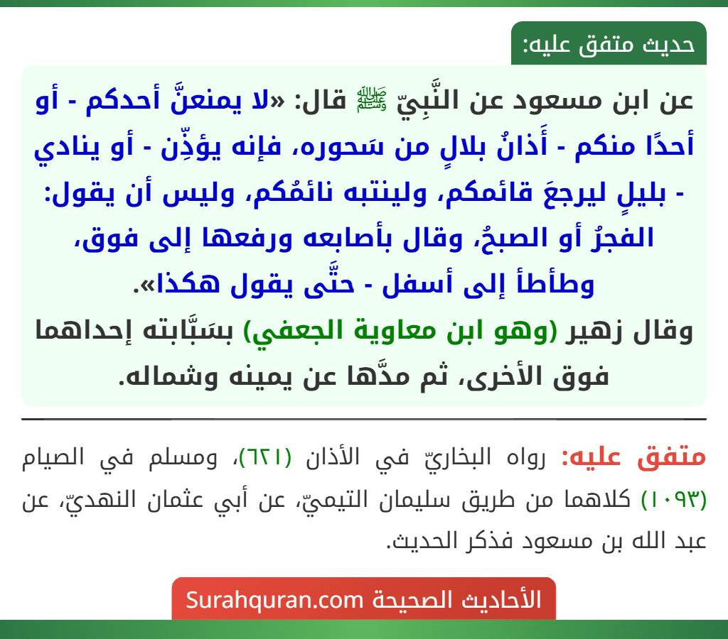 عن ابن مسعود عن النَّبِيّ ﷺ قال: «لا يمنعنَّ أحدكم - أو أحدًا منكم - أَذانُ بلالٍ من سَحوره، فإنه يؤذِّن - أو ينادي - بليلٍ ليرجعَ قائمكم، ولينتبه نائمُكم، وليس أن يقول: الفجرُ أو الصبحُ، وقال بأصابعه ورفعها إلى فوق، وطأطأ إلى أسفل - حتَّى يقول هكذا».
وقال زهير (وهو ابن معاوية الجعفي) بسَبَّابته إحداهما فوق الأخرى، ثم مدَّها عن يمينه وشماله.
