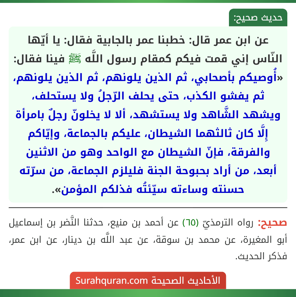 عن ابن عمر قال: خطبنا عمر بالجابية فقال: يا أيّها النّاس إني قمت فيكم كمقام رسول اللَّه ﷺ فينا فقال: «أُوصيكم بأصحابي، ثم الذين يلونهم، ثم الذين يلونهم، ثم يفشو الكذب، حتى يحلف الرّجلُ ولا يستحلف، ويشهد الشَّاهد ولا يستشهد، ألا لا يخلونّ رجلٌ بامرأة إِلَّا كان ثالثهما الشيطان، عليكم بالجماعة، وإيّاكم والفرقة، فإنّ الشيطان مع الواحد وهو من الاثنين أبعد، من أراد بحبوحة الجنة فليلزم الجماعة، من سرّته حسنته وساءته سيّئتُه فذلكم المؤمن».