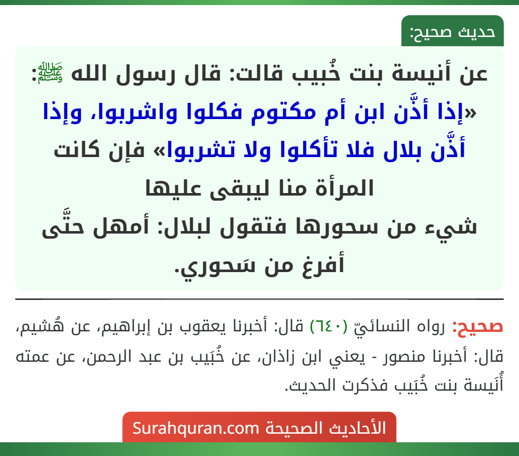 عن أنيسة بنت خُبيب قالت: قال رسول الله ﷺ: «إذا أذَّن ابن أم مكتوم فكلوا واشربوا، وإذا أذَّن بلال فلا تأكلوا ولا تشربوا» فإن كانت المرأة منا ليبقى عليها
شيء من سحورها فتقول لبلال: أمهل حتَّى أفرغ من سَحوري.