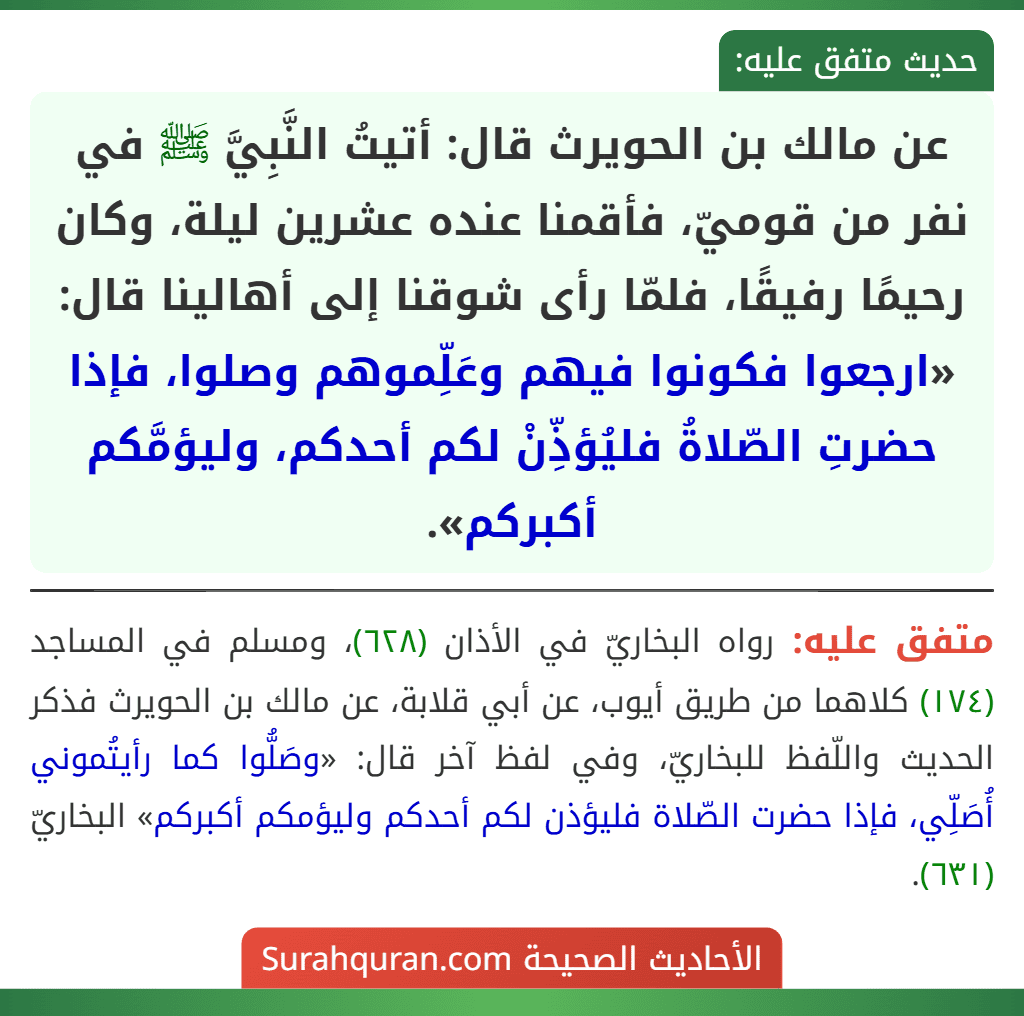 عن مالك بن الحويرث قال: أتيتُ النَّبِيَّ ﷺ في نفر من قوميّ، فأقمنا عنده عشرين ليلة، وكان رحيمًا رفيقًا، فلمّا رأى شوقنا إلى أهالينا قال: «ارجعوا فكونوا فيهم وعَلِّموهم وصلوا، فإذا حضرتِ الصّلاةُ فليُؤذِّنْ لكم أحدكم، وليؤمَّكم أكبركم».