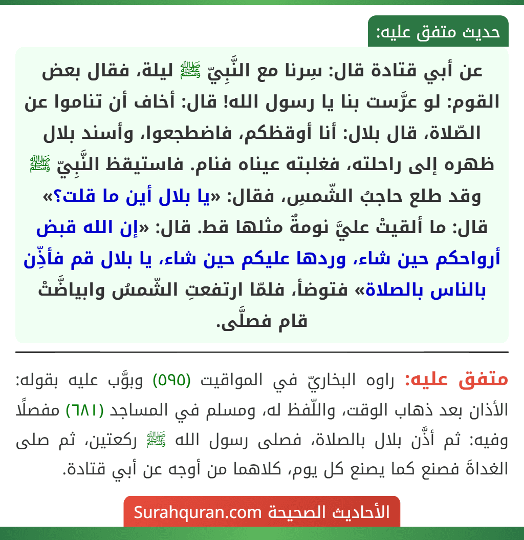 عن أبي قتادة قال: سِرنا مع النَّبِيّ ﷺ ليلة، فقال بعض القوم: لو عرَّست بنا يا رسول الله! قال: أخاف أن تناموا عن الصّلاة، قال بلال: أنا أوقظكم، فاضطجعوا، وأسند بلال ظهره إلى راحلته، فغلبته عيناه فنام. فاستيقظ النَّبِيّ ﷺ وقد طلع حاجبُ الشّمسِ، فقال: «يا بلال أين ما قلت؟» قال: ما ألقيتْ عليَّ نومةٌ مثلها قط. قال: «إن الله قبض أرواحكم حين شاء، وردها عليكم حين شاء، يا بلال قم فأذِّن بالناس بالصلاة» فتوضأ، فلمّا ارتفعتِ الشّمسُ وابياضَّتْ قام فصلَّى.