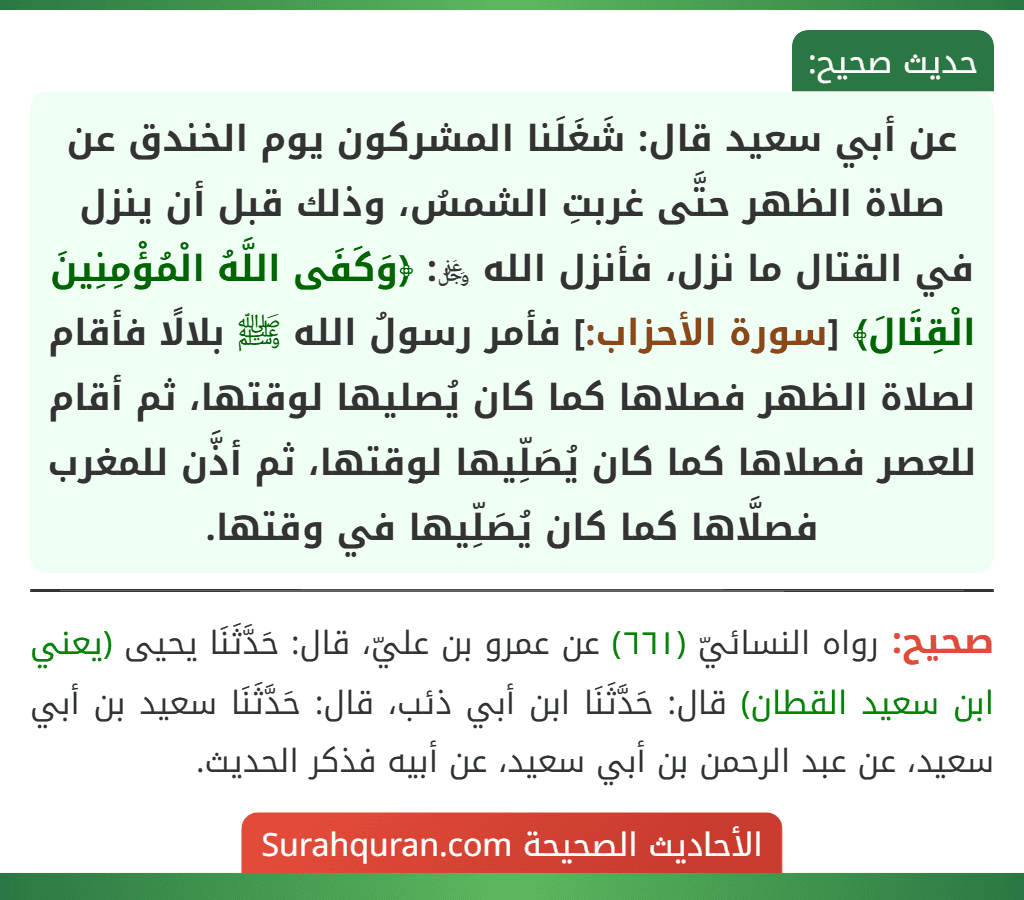 عن أبي سعيد قال: شَغَلَنا المشركون يوم الخندق عن صلاة الظهر حتَّى غربتِ الشمسُ، وذلك قبل أن ينزل في القتال ما نزل، فأنزل الله ﷿: ﴿وَكَفَى اللَّهُ الْمُؤْمِنِينَ الْقِتَالَ﴾ [سورة الأحزاب:] فأمر رسولُ الله ﷺ بلالًا فأقام لصلاة الظهر فصلاها كما كان يُصليها لوقتها، ثم أقام للعصر فصلاها كما كان يُصَلِّيها لوقتها، ثم أذَّن للمغرب فصلَّاها كما كان يُصَلِّيها في وقتها.