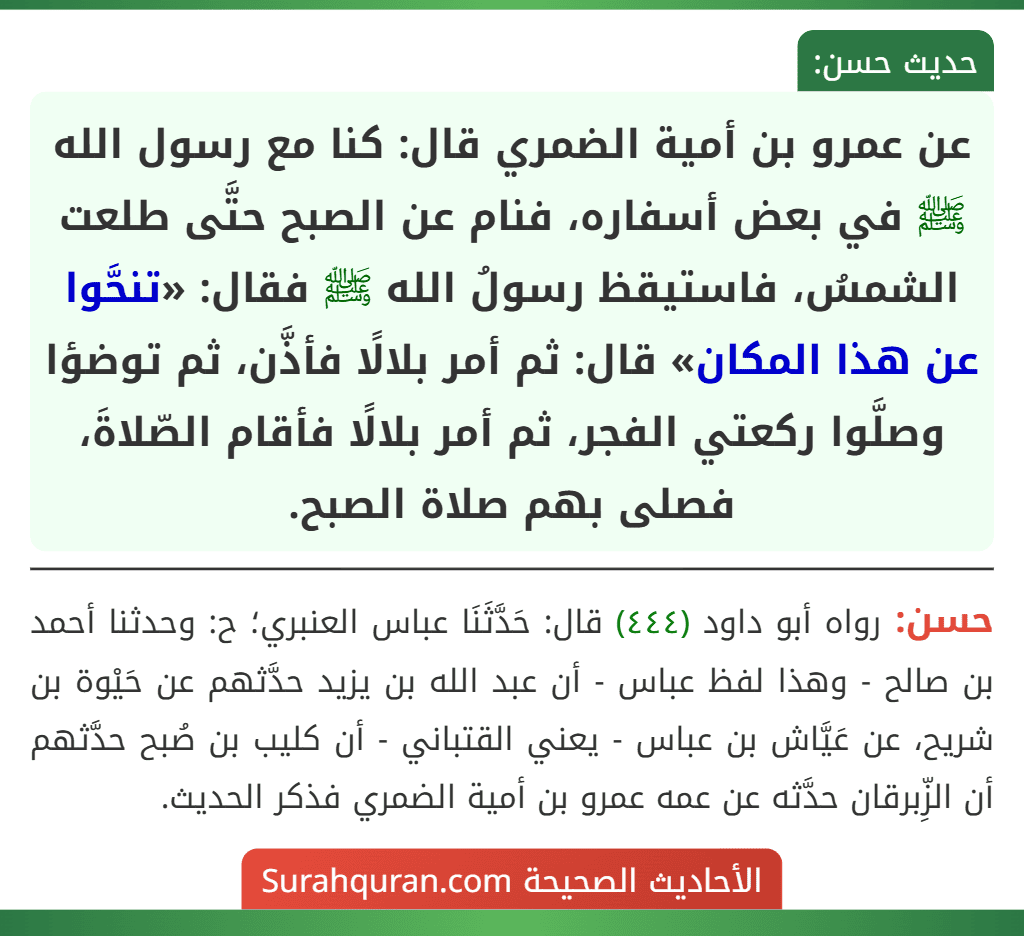 عن عمرو بن أمية الضمري قال: كنا مع رسول الله ﷺ في بعض أسفاره، فنام عن الصبح حتَّى طلعت الشمسُ، فاستيقظ رسولُ الله ﷺ فقال: «تنحَّوا عن هذا المكان» قال: ثم أمر بلالًا فأذَّن، ثم توضؤا وصلَّوا ركعتي الفجر، ثم أمر بلالًا فأقام الصّلاةَ، فصلى بهم صلاة الصبح. عن عمرو بن أمية الضمري قال: كنا مع رسول الله ﷺ في بعض أسفاره، فنام عن الصبح حتَّى طلعت الشمسُ، فاستيقظ رسولُ الله ﷺ فقال: «تنحَّوا عن هذا المكان» قال: ثم أمر بلالًا فأذَّن، ثم توضؤا وصلَّوا ركعتي الفجر، ثم أمر بلالًا فأقام الصّلاةَ، فصلى بهم صلاة الصبح.