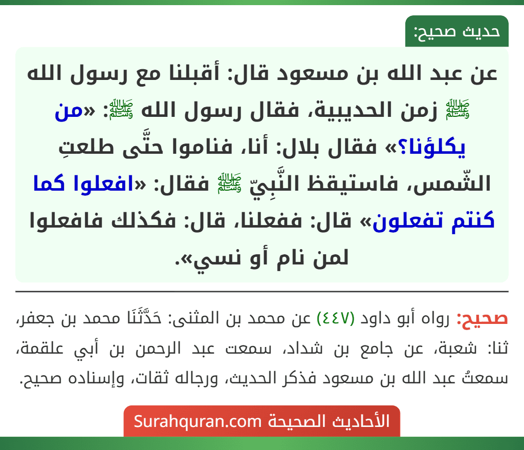 عن عبد الله بن مسعود قال: أقبلنا مع رسول الله ﷺ زمن الحديبية، فقال رسول الله ﷺ: «من يكلؤنا؟» فقال بلال: أنا، فناموا حتَّى طلعتِ الشّمس، فاستيقظ النَّبِيّ ﷺ فقال: «افعلوا كما كنتم تفعلون» قال: ففعلنا، قال: فكذلك فافعلوا لمن نام أو نسي».