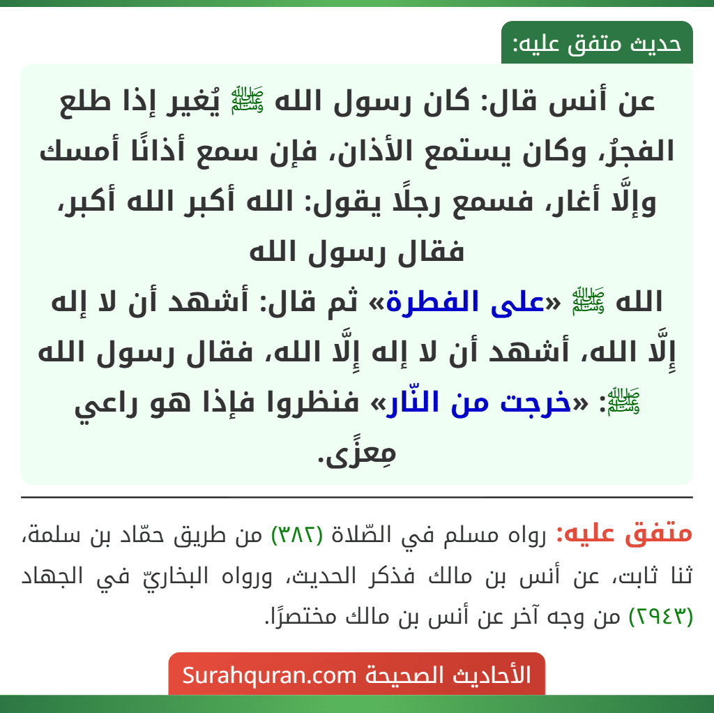 عن أنس قال: كان رسول الله ﷺ يُغير إذا طلع الفجرُ، وكان يستمع الأذان، فإن سمع أذانًا أمسك وإلَّا أغار، فسمع رجلًا يقول: الله أكبر الله أكبر، فقال رسول الله
الله ﷺ «على الفطرة» ثم قال: أشهد أن لا إله إِلَّا الله، أشهد أن لا إله إِلَّا الله، فقال رسول الله ﷺ: «خرجت من النّار» فنظروا فإذا هو راعي مِعزًى.