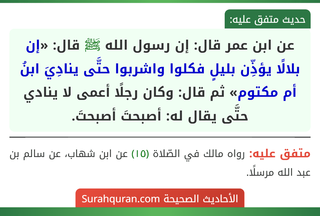 عن ابن عمر قال: إن رسول الله ﷺ قال: «إن بلالًا يؤذِّن بليلٍ فكلوا واشربوا حتَّى ينادِيَ ابنُ أم مكتوم» ثم قال: وكان رجلًا أعمى لا ينادي حتَّى يقال له: أصبحتَ أصبحتَ.