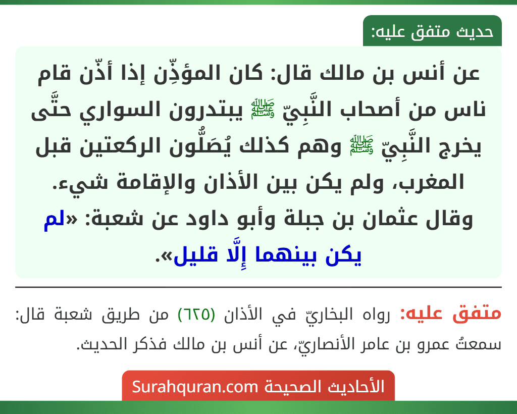 عن أنس بن مالك قال: كان المؤذِّن إذا أذّن قام ناس من أصحاب النَّبِيّ ﷺ يبتدرون السواري حتَّى يخرج النَّبِيّ ﷺ وهم كذلك يُصَلُّون الركعتين قبل المغرب، ولم يكن بين الأذان والإقامة شيء.
وقال عثمان بن جبلة وأبو داود عن شعبة: «لم يكن بينهما إِلَّا قليل». عن أنس بن مالك قال: كان المؤذِّن إذا أذّن قام ناس من أصحاب النَّبِيّ ﷺ يبتدرون السواري حتَّى يخرج النَّبِيّ ﷺ وهم كذلك يُصَلُّون الركعتين قبل المغرب، ولم يكن بين الأذان والإقامة شيء.
وقال عثمان بن جبلة وأبو داود عن شعبة: «لم يكن بينهما إِلَّا قليل».