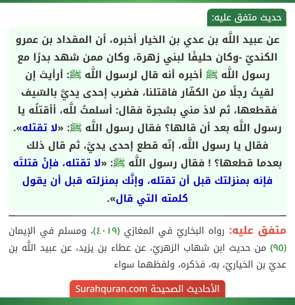 عن عبيد اللَّه بن عدي بن الخيار أخبره، أن المقداد بن عمرو الكنديّ -وكان حليفًا لبني زهرة، وكان ممن شهد بدرًا مع رسول اللَّه ﷺ أخبره أنه قال لرسول اللَّه ﷺ: أرأيتَ إن لقيتُ رجلًا من الكفّار فاقتلنا، فضرب إحدى يديَّ بالسّيف فقطعها، ثم لاذ مني بشجرة فقال: أسلمتُ للَّه، أأقتلُه يا رسول اللَّه بعد أن قالها؟ فقال رسول اللَّه ﷺ: «لا تقتله». فقال يا رسول اللَّه، إنّه قطع إحدى يديَّ، ثم قال ذلك بعدما قطعها؟ ! فقال رسول اللَّه ﷺ: «لا تقتله، فإنْ قتلتَه فإنه بمنزلتك قبل أن تقتله، وإنَّك بمنزلته قبل أن يقول كلمته التي قال».