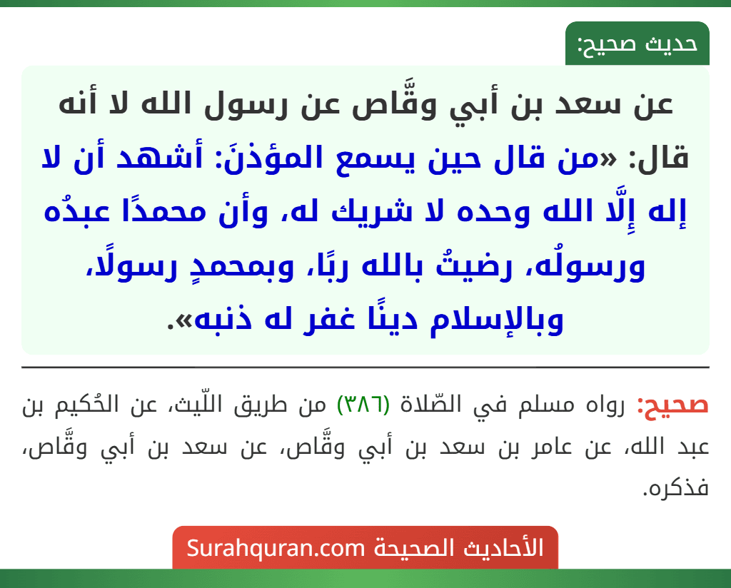 عن سعد بن أبي وقَّاص عن رسول الله لا أنه قال: «من قال حين يسمع المؤذنَ: أشهد أن لا إله إِلَّا الله وحده لا شريك له، وأن محمدًا عبدُه ورسولُه، رضيتُ بالله ربًا، وبمحمدٍ رسولًا، وبالإسلام دينًا غفر له ذنبه».