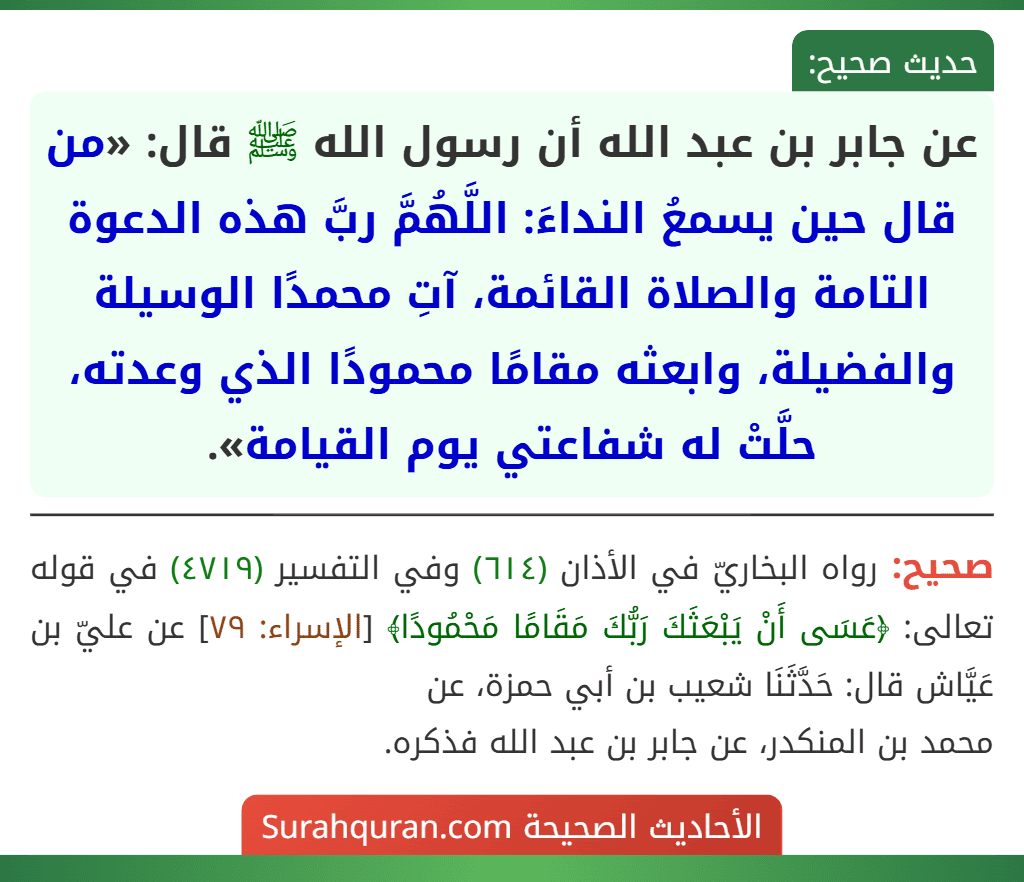 عن جابر بن عبد الله أن رسول الله ﷺ قال: «من قال حين يسمعُ النداءَ: اللَّهُمَّ ربَّ هذه الدعوة التامة والصلاة القائمة، آتِ محمدًا الوسيلة والفضيلة، وابعثه مقامًا محمودًا الذي وعدته، حلَّتْ له شفاعتي يوم القيامة».