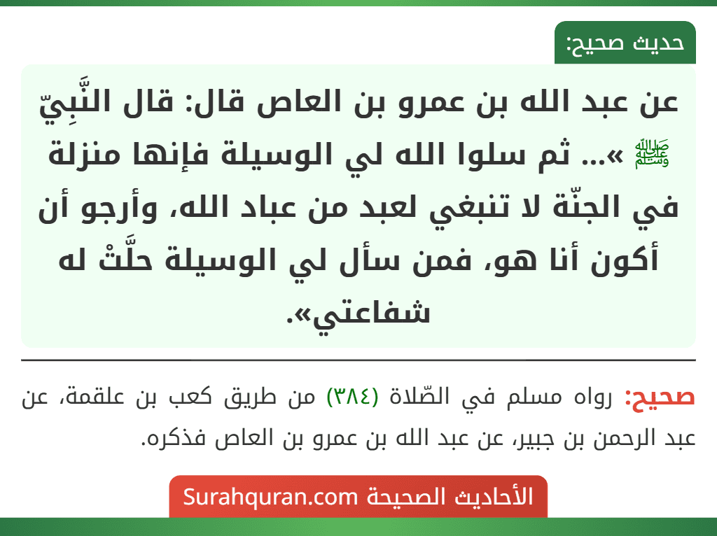 عن عبد الله بن عمرو بن العاص قال: قال النَّبِيّ ﷺ »... ثم سلوا الله لي الوسيلة فإنها منزلة في الجنّة لا تنبغي لعبد من عباد الله، وأرجو أن أكون أنا هو، فمن سأل لي الوسيلة حلَّتْ له شفاعتي».