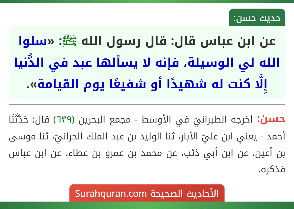 عن ابن عباس قال: قال رسول الله ﷺ: «سلوا الله لي الوسيلة، فإنه لا يسألها عبد في الدُّنيا إِلَّا كنت له شهيدًا أو شفيعًا يوم القيامة».