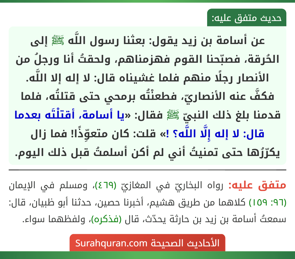 عن أسامة بن زيد يقول: بعثنا رسول اللَّه ﷺ إلى الحُرقة، فصبّحنا القوم فهزمناهم، ولحقتُ أنا ورجلُ من الأنصار رجلًا منهم فلما غشيناه قال: لا إله إلا اللَّه. فكفَّ عنه الأنصاريّ، فطعنْتُه برمحي حتى قتلتُه، فلما قدمنا بلغ ذلك النبيّ ﷺ فقال: «يا أسامة، أقتلْتَه بعدما قال: لا إله إِلَّا اللَّه؟ !» قلت: كان متعوِّذًا! فما زال يكرّرُها حتى تمنيتُ أني لم أكن أسلمتُ قبل ذلك اليوم.