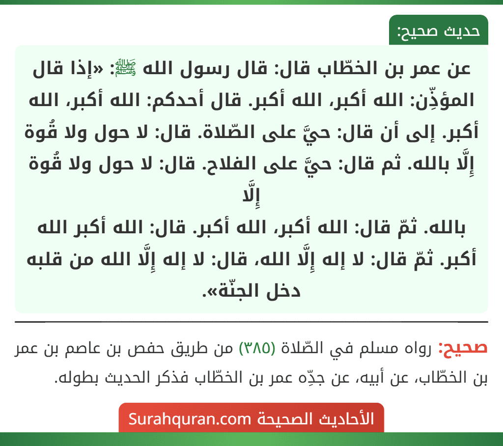 عن عمر بن الخطّاب قال: قال رسول الله ﷺ: «إذا قال المؤذِّن: الله أكبر، الله أكبر. قال أحدكم: الله أكبر، الله أكبر. إلى أن قال: حيَّ على الصّلاة. قال: لا حول ولا قُوة إِلَّا بالله. ثم قال: حيَّ على الفلاح. قال: لا حول ولا قُوة إِلَّا
بالله. ثمّ قال: الله أكبر، الله أكبر. قال: الله أكبر الله أكبر. ثمّ قال: لا إله إِلَّا الله، قال: لا إله إِلَّا الله من قلبه دخل الجنّة».