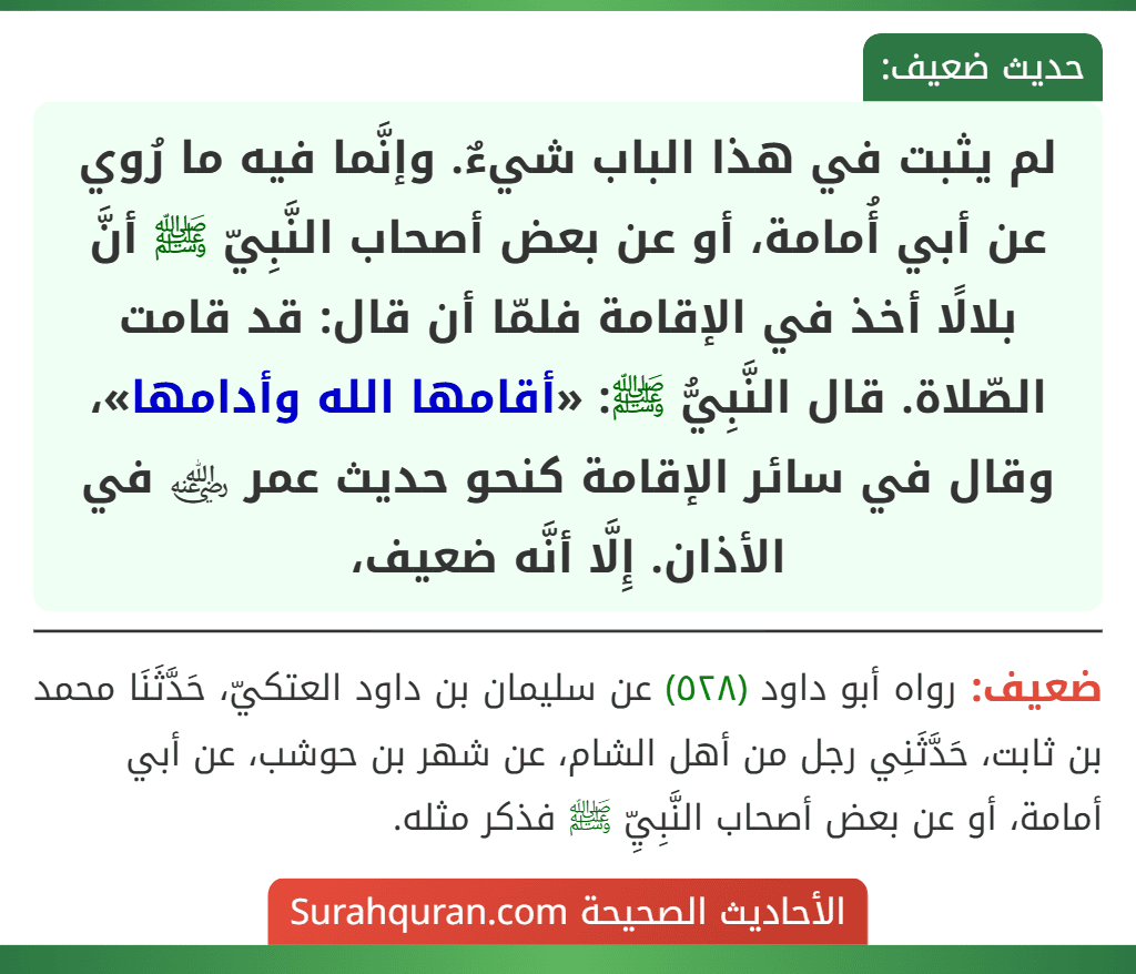 لم يثبت في هذا الباب شيءٌ. وإنَّما فيه ما رُوي عن أبي أُمامة، أو عن بعض أصحاب النَّبِيّ ﷺ أنَّ بلالًا أخذ في الإقامة فلمّا أن قال: قد قامت الصّلاة. قال النَّبِيُّ ﷺ: «أقامها الله وأدامها»، وقال في سائر الإقامة كنحو حديث عمر ﵁ في الأذان. إِلَّا أنَّه ضعيف،