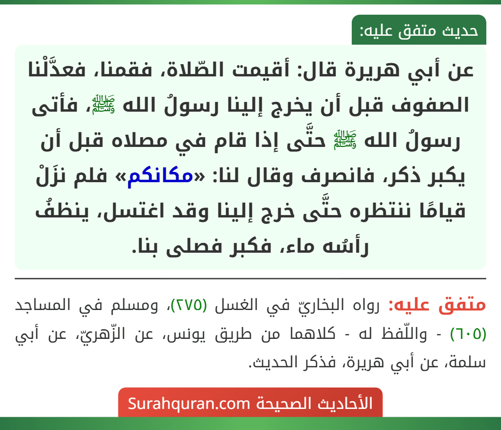 عن أبي هريرة قال: أقيمت الصّلاة، فقمنا، فعدَّلْنا الصفوف قبل أن يخرج إلينا رسولُ الله ﷺ، فأتى رسولُ الله ﷺ حتَّى إذا قام في مصلاه قبل أن يكبر ذكر، فانصرف وقال لنا: «مكانكم» فلم نزَلْ قيامًا ننتظره حتَّى خرج إلينا وقد اغتسل، ينظفُ رأسُه ماء، فكبر فصلى بنا. عن أبي هريرة قال: أقيمت الصّلاة، فقمنا، فعدَّلْنا الصفوف قبل أن يخرج إلينا رسولُ الله ﷺ، فأتى رسولُ الله ﷺ حتَّى إذا قام في مصلاه قبل أن يكبر ذكر، فانصرف وقال لنا: «مكانكم» فلم نزَلْ قيامًا ننتظره حتَّى خرج إلينا وقد اغتسل، ينظفُ رأسُه ماء، فكبر فصلى بنا.