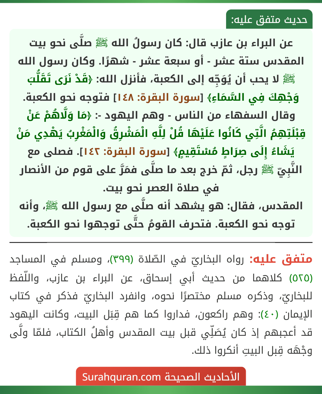 عن البراء بن عازب قال: كان رسولُ الله ﷺ صلَّى نحو بيت المقدس ستة عشر - أو سبعة عشر - شهرًا. وكان رسول الله ﷺ لا يحب أن يُوَجِّه إلى الكعبة، فأنزل الله: ﴿قَدْ نَرَى تَقَلُّبَ وَجْهِكَ فِي السَّمَاءِ﴾ [سورة البقرة: ١٤٨] فتوجه نحو الكعبة. وقال السفهاء من الناس - وهم اليهود -: ﴿مَا وَلَّاهُمْ عَنْ قِبْلَتِهِمُ الَّتِي كَانُوا عَلَيْهَا قُلْ لِلَّهِ الْمَشْرِقُ وَالْمَغْرِبُ يَهْدِي مَنْ يَشَاءُ إِلَى صِرَاطٍ مُسْتَقِيمٍ﴾ [سورة البقرة: ١٤٢]. فصلى مع النَّبِيّ ﷺ رجل، ثمّ خرج بعد ما صلَّى فمَرَّ على قوم من الأنصار في صلاة العصر نحو بيت.
المقدس، فقال: هو يشهد أنه صلَّى مع رسول الله ﷺ، وأنه توجه نحو الكعبة. فتحرف القومُ حتَّى توجهوا نحو الكعبة.