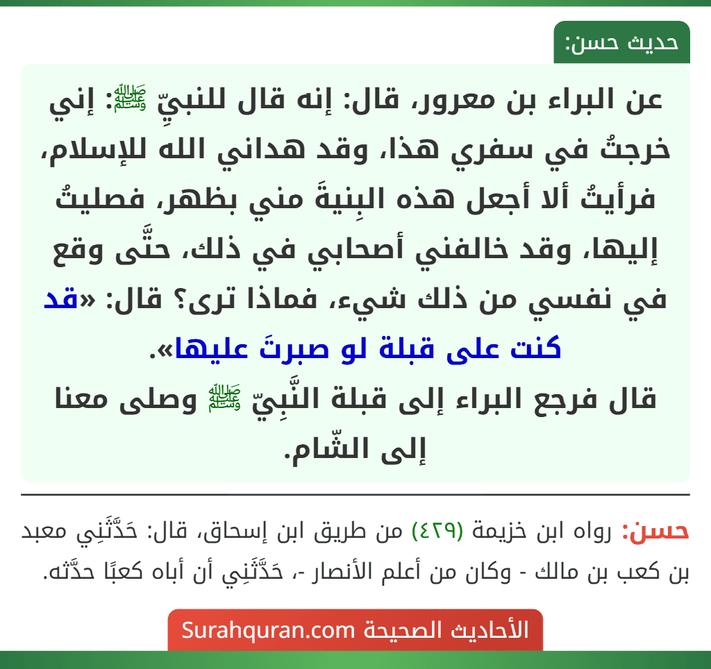 عن البراء بن معرور، قال: إنه قال للنبيِّ ﷺ: إني خرجتُ في سفري هذا، وقد هداني الله للإسلام، فرأيتُ ألا أجعل هذه البِنيةَ مني بظهر، فصليتُ إليها، وقد خالفني أصحابي في ذلك، حتَّى وقع في نفسي من ذلك شيء، فماذا ترى؟ قال: «قد كنت على قبلة لو صبرتَ عليها».
قال فرجع البراء إلى قبلة النَّبِيّ ﷺ وصلى معنا إلى الشّام.