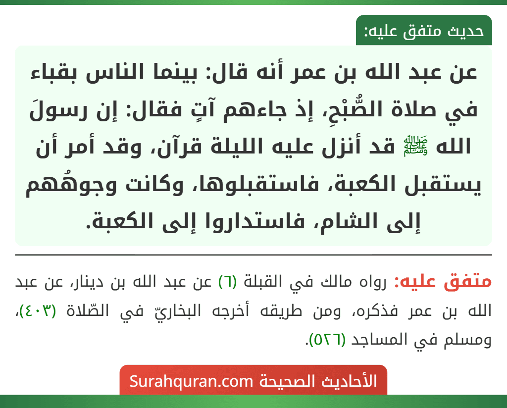 عن عبد الله بن عمر أنه قال: بينما الناس بقباء في صلاة الصُّبْحِ، إذ جاءهم آتٍ فقال: إن رسولَ الله ﷺ قد أنزل عليه الليلة قرآن، وقد أمر أن يستقبل الكعبة، فاستقبلوها، وكانت وجوهُهم إلى الشام، فاستداروا إلى الكعبة.