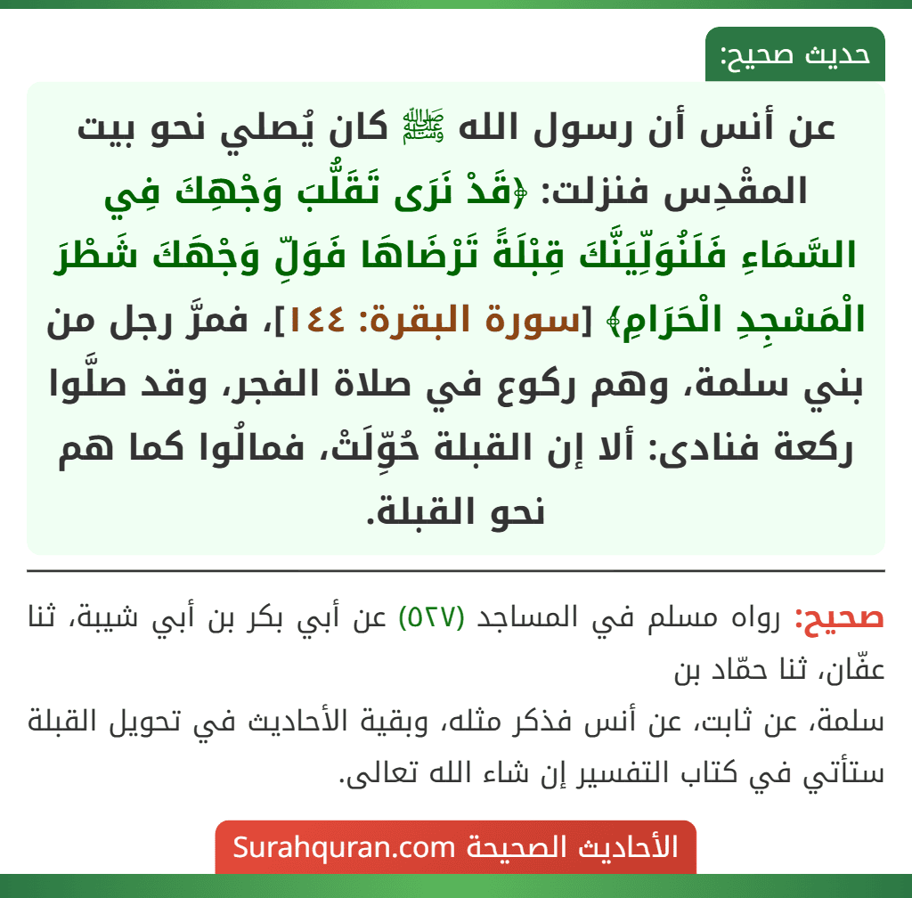 عن أنس أن رسول الله ﷺ كان يُصلي نحو بيت المقْدِس فنزلت: ﴿قَدْ نَرَى تَقَلُّبَ وَجْهِكَ فِي السَّمَاءِ فَلَنُوَلِّيَنَّكَ قِبْلَةً تَرْضَاهَا فَوَلِّ وَجْهَكَ شَطْرَ الْمَسْجِدِ الْحَرَامِ﴾ [سورة البقرة: ١٤٤]، فمرَّ رجل من بني سلمة، وهم ركوع في صلاة الفجر، وقد صلَّوا ركعة فنادى: ألا إن القبلة حُوِّلَتْ، فمالُوا كما هم نحو القبلة.