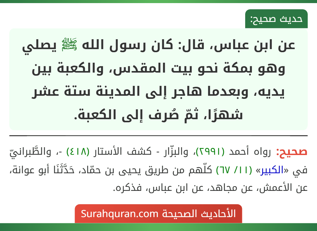 عن ابن عباس، قال: كان رسول الله ﷺ يصلي وهو بمكة نحو بيت المقدس، والكعبة بين يديه، وبعدما هاجر إلى المدينة ستة عشر شهرًا، ثمّ صُرف إلى الكعبة.