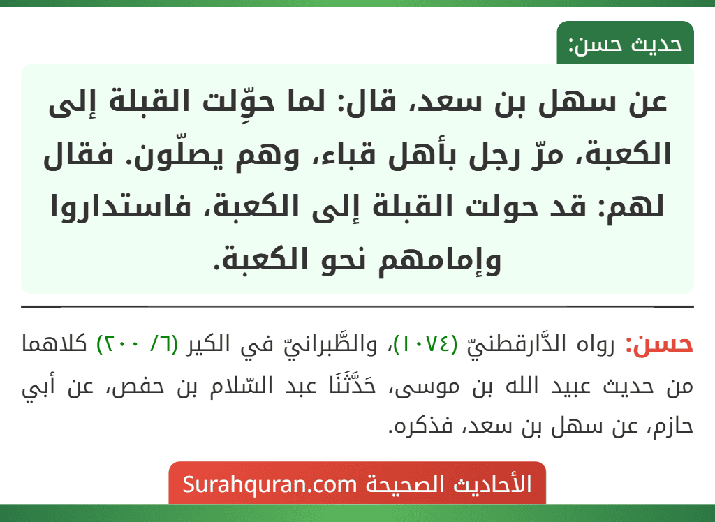 عن سهل بن سعد، قال: لما حوِّلت القبلة إلى الكعبة، مرّ رجل بأهل قباء، وهم يصلّون. فقال لهم: قد حولت القبلة إلى الكعبة، فاستداروا وإمامهم نحو الكعبة.