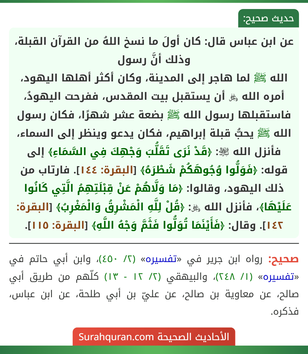 عن ابن عباس قال: كان أولَ ما نسخ اللهُ من القرآن القبلة، وذلك أنَّ رسول
الله ﷺ لما هاجر إلى المدينة، وكان أكثر أهلها اليهود، أمره الله ﷿ أن يستقبل بيت المقدس، ففرحت اليهودُ، فاستقبلها رسول الله ﷺ بضعة عشر شهرًا، فكان رسول الله ﷺ يحبُّ قبلة إبراهيم، فكان يدعو وينظر إلى السماء، فأنزل الله ﵎: ﴿قَدْ نَرَى تَقَلُّبَ وَجْهِكَ فِي السَّمَاءِ﴾ إلى قوله: ﴿فَوَلُّوا وُجُوهَكُمْ شَطْرَهُ﴾ [البقرة: ١٤٤]. فارتاب من ذلك اليهود، وقالوا: ﴿مَا وَلَّاهُمْ عَنْ قِبْلَتِهِمُ الَّتِي كَانُوا عَلَيْهَا﴾، فأنزل الله ﷿: ﴿قُلْ لِلَّهِ الْمَشْرِقُ وَالْمَغْرِبُ﴾ [البقرة: ١٤٢]. وقال: ﴿فَأَيْنَمَا تُوَلُّوا فَثَمَّ وَجْهُ اللَّهِ﴾ [البقرة: ١١٥].