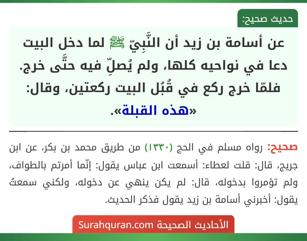 عن أسامة بن زيد أن النَّبِيّ ﷺ لما دخل البيت دعا في نواحيه كلها، ولم يُصلِّ فيه حتَّى خرج. فلمّا خرج ركع في قُبُل البيت ركعتين، وقال: «هذه القبلة».