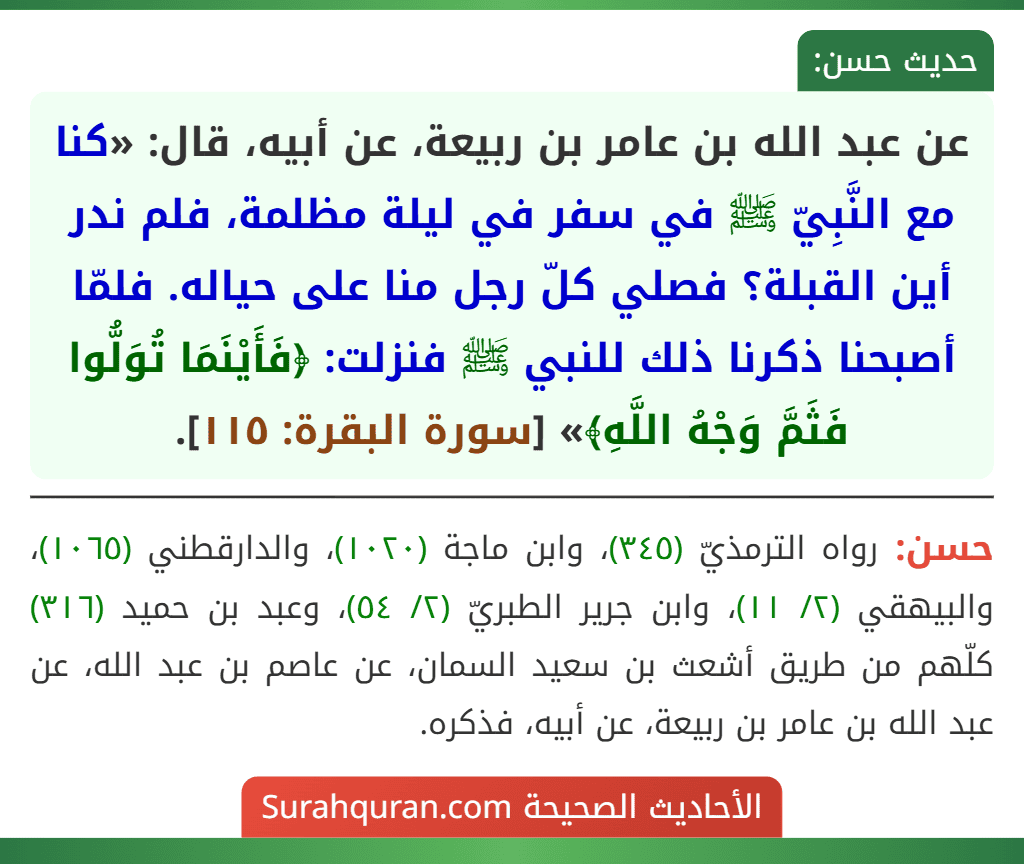 عن عبد الله بن عامر بن ربيعة، عن أبيه، قال: «كنا مع النَّبِيّ ﷺ في سفر في ليلة مظلمة، فلم ندر أين القبلة؟ فصلي كلّ رجل منا على حياله. فلمّا أصبحنا ذكرنا ذلك للنبي ﷺ فنزلت: ﴿فَأَيْنَمَا تُوَلُّوا فَثَمَّ وَجْهُ اللَّهِ﴾» [سورة البقرة: ١١٥].