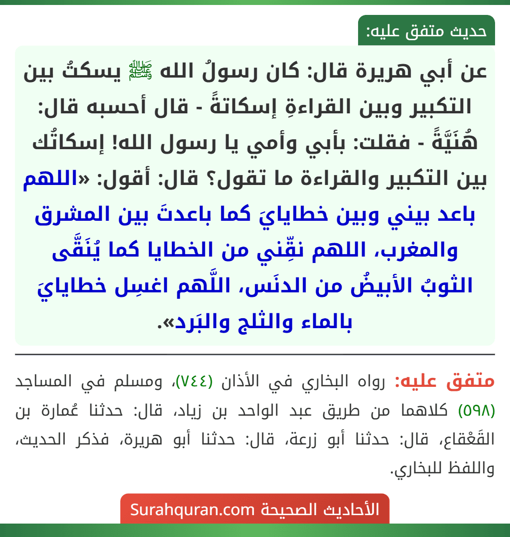 عن أبي هريرة قال: كان رسولُ الله ﷺ يسكتُ بين التكبير وبين القراءةِ إسكاتةً - قال أحسبه قال: هُنَيَّةً - فقلت: بأبي وأمي يا رسول الله! إسكاتُك بين التكبير والقراءة ما تقول؟ قال: أقول: «اللهم باعد بيني وبين خطايايَ كما باعدتَ بين المشرق والمغرب، اللهم نقِّني من الخطايا كما يُنَقَّى الثوبُ الأبيضُ من الدنَس، اللَّهم اغسِل خطايايَ بالماء والثلج والبَرد». عن أبي هريرة قال: كان رسولُ الله ﷺ يسكتُ بين التكبير وبين القراءةِ إسكاتةً - قال أحسبه قال: هُنَيَّةً - فقلت: بأبي وأمي يا رسول الله! إسكاتُك بين التكبير والقراءة ما تقول؟ قال: أقول: «اللهم باعد بيني وبين خطايايَ كما باعدتَ بين المشرق والمغرب، اللهم نقِّني من الخطايا كما يُنَقَّى الثوبُ الأبيضُ من الدنَس، اللَّهم اغسِل خطايايَ بالماء والثلج والبَرد».