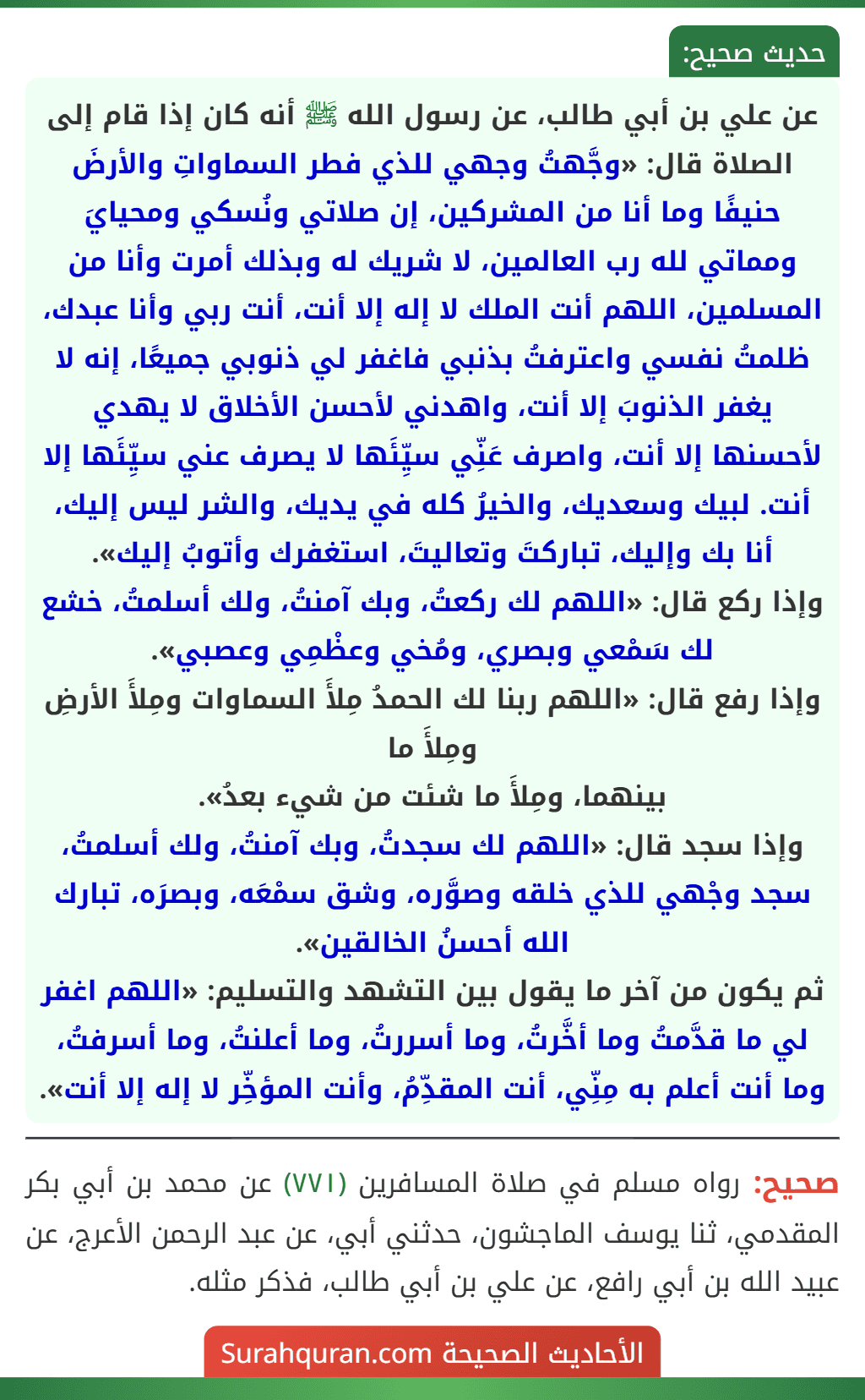 عن علي بن أبي طالب، عن رسول الله ﷺ أنه كان إذا قام إلى الصلاة قال: «وجَّهتُ وجهي للذي فطر السماواتِ والأرضَ حنيفًا وما أنا من المشركين، إن صلاتي ونُسكي ومحيايَ ومماتي لله رب العالمين، لا شريك له وبذلك أمرت وأنا من المسلمين، اللهم أنت الملك لا إله إلا أنت، أنت ربي وأنا عبدك، ظلمتُ نفسي واعترفتُ بذنبي فاغفر لي ذنوبي جميعًا، إنه لا يغفر الذنوبَ إلا أنت، واهدني لأحسن الأخلاق لا يهدي لأحسنها إلا أنت، واصرف عَنِّي سيِّئَها لا يصرف عني سيِّئَها إلا أنت. لبيك وسعديك، والخيرُ كله في يديك، والشر ليس إليك، أنا بك وإليك، تباركتَ وتعاليتَ، استغفرك وأتوبُ إليك».
وإذا ركع قال: «اللهم لك ركعتُ، وبك آمنتُ، ولك أسلمتُ، خشع لك سَمْعي وبصري، ومُخي وعظْمِي وعصبي».
وإذا رفع قال: «اللهم ربنا لك الحمدُ مِلأَ السماوات ومِلأَ الأرضِ ومِلأَ ما
بينهما، ومِلأَ ما شئت من شيء بعدُ».
وإذا سجد قال: «اللهم لك سجدتُ، وبك آمنتُ، ولك أسلمتُ، سجد وجْهي للذي خلقه وصوَّره، وشق سمْعَه، وبصرَه، تبارك الله أحسنُ الخالقين».
ثم يكون من آخر ما يقول بين التشهد والتسليم: «اللهم اغفر لي ما قدَّمتُ وما أخَّرتُ، وما أسررتُ، وما أعلنتُ، وما أسرفتُ، وما أنت أعلم به مِنِّي، أنت المقدِّمُ، وأنت المؤخِّر لا إله إلا أنت». عن علي بن أبي طالب، عن رسول الله ﷺ أنه كان إذا قام إلى الصلاة قال: «وجَّهتُ وجهي للذي فطر السماواتِ والأرضَ حنيفًا وما أنا من المشركين، إن صلاتي ونُسكي ومحيايَ ومماتي لله رب العالمين، لا شريك له وبذلك أمرت وأنا من المسلمين، اللهم أنت الملك لا إله إلا أنت، أنت ربي وأنا عبدك، ظلمتُ نفسي واعترفتُ بذنبي فاغفر لي ذنوبي جميعًا، إنه لا يغفر الذنوبَ إلا أنت، واهدني لأحسن الأخلاق لا يهدي لأحسنها إلا أنت، واصرف عَنِّي سيِّئَها لا يصرف عني سيِّئَها إلا أنت. لبيك وسعديك، والخيرُ كله في يديك، والشر ليس إليك، أنا بك وإليك، تباركتَ وتعاليتَ، استغفرك وأتوبُ إليك».
وإذا ركع قال: «اللهم لك ركعتُ، وبك آمنتُ، ولك أسلمتُ، خشع لك سَمْعي وبصري، ومُخي وعظْمِي وعصبي».
وإذا رفع قال: «اللهم ربنا لك الحمدُ مِلأَ السماوات ومِلأَ الأرضِ ومِلأَ ما
بينهما، ومِلأَ ما شئت من شيء بعدُ».
وإذا سجد قال: «اللهم لك سجدتُ، وبك آمنتُ، ولك أسلمتُ، سجد وجْهي للذي خلقه وصوَّره، وشق سمْعَه، وبصرَه، تبارك الله أحسنُ الخالقين».
ثم يكون من آخر ما يقول بين التشهد والتسليم: «اللهم اغفر لي ما قدَّمتُ وما أخَّرتُ، وما أسررتُ، وما أعلنتُ، وما أسرفتُ، وما أنت أعلم به مِنِّي، أنت المقدِّمُ، وأنت المؤخِّر لا إله إلا أنت».