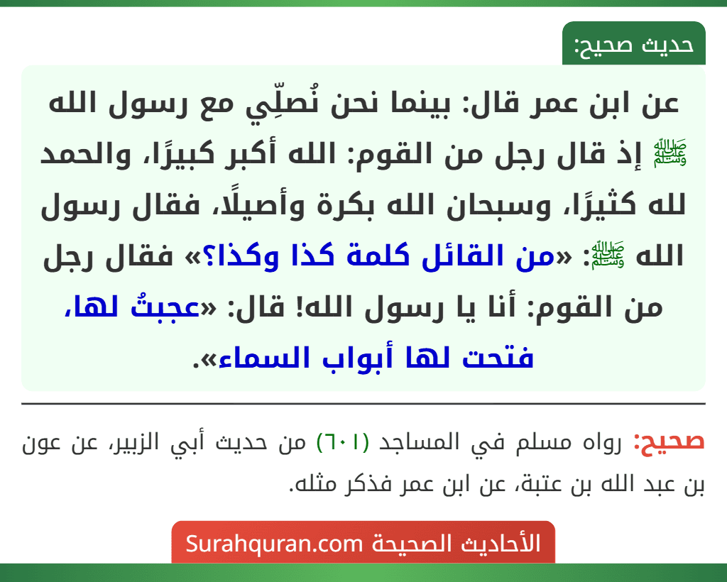 عن ابن عمر قال: بينما نحن نُصلِّي مع رسول الله ﷺ إذ قال رجل من القوم: الله أكبر كبيرًا، والحمد لله كثيرًا، وسبحان الله بكرة وأصيلًا، فقال رسول الله ﷺ: «من القائل كلمة كذا وكذا؟» فقال رجل من القوم: أنا يا رسول الله! قال: «عجبتُ لها، فتحت لها أبواب السماء».