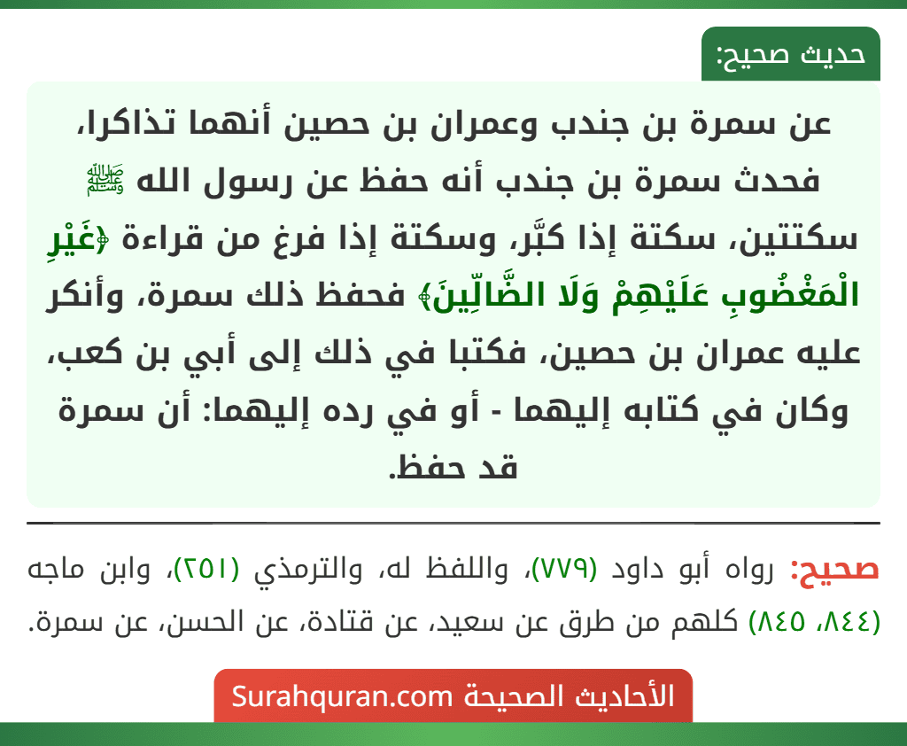 عن سمرة بن جندب وعمران بن حصين أنهما تذاكرا، فحدث سمرة بن جندب أنه حفظ عن رسول الله ﷺ سكتتين، سكتة إذا كبَّر، وسكتة إذا فرغ من قراءة ﴿غَيْرِ الْمَغْضُوبِ عَلَيْهِمْ وَلَا الضَّالِّينَ﴾ فحفظ ذلك سمرة، وأنكر عليه عمران بن حصين، فكتبا في ذلك إلى أبي بن كعب، وكان في كتابه إليهما - أو في رده إليهما: أن سمرة قد حفظ. عن سمرة بن جندب وعمران بن حصين أنهما تذاكرا، فحدث سمرة بن جندب أنه حفظ عن رسول الله ﷺ سكتتين، سكتة إذا كبَّر، وسكتة إذا فرغ من قراءة ﴿غَيْرِ الْمَغْضُوبِ عَلَيْهِمْ وَلَا الضَّالِّينَ﴾ فحفظ ذلك سمرة، وأنكر عليه عمران بن حصين، فكتبا في ذلك إلى أبي بن كعب، وكان في كتابه إليهما - أو في رده إليهما: أن سمرة قد حفظ.