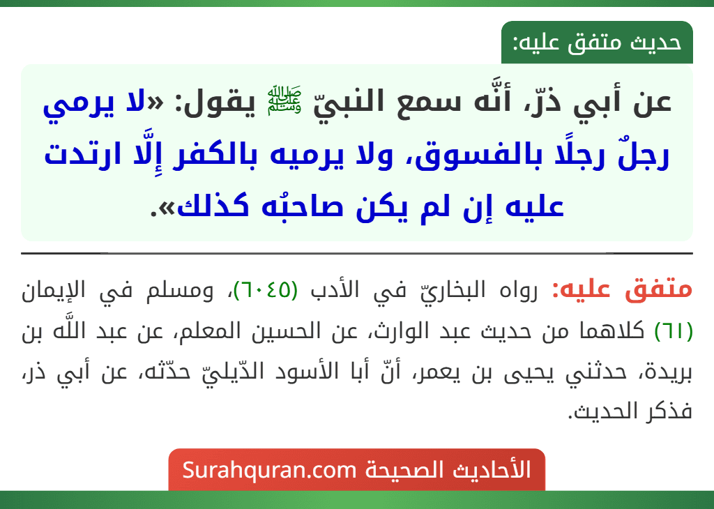 عن أبي ذرّ، أنَّه سمع النبيّ ﷺ يقول: «لا يرمي رجلٌ رجلًا بالفسوق، ولا يرميه بالكفر إِلَّا ارتدت عليه إن لم يكن صاحبُه كذلك». عن أبي ذرّ، أنَّه سمع النبيّ ﷺ يقول: «لا يرمي رجلٌ رجلًا بالفسوق، ولا يرميه بالكفر إِلَّا ارتدت عليه إن لم يكن صاحبُه كذلك».