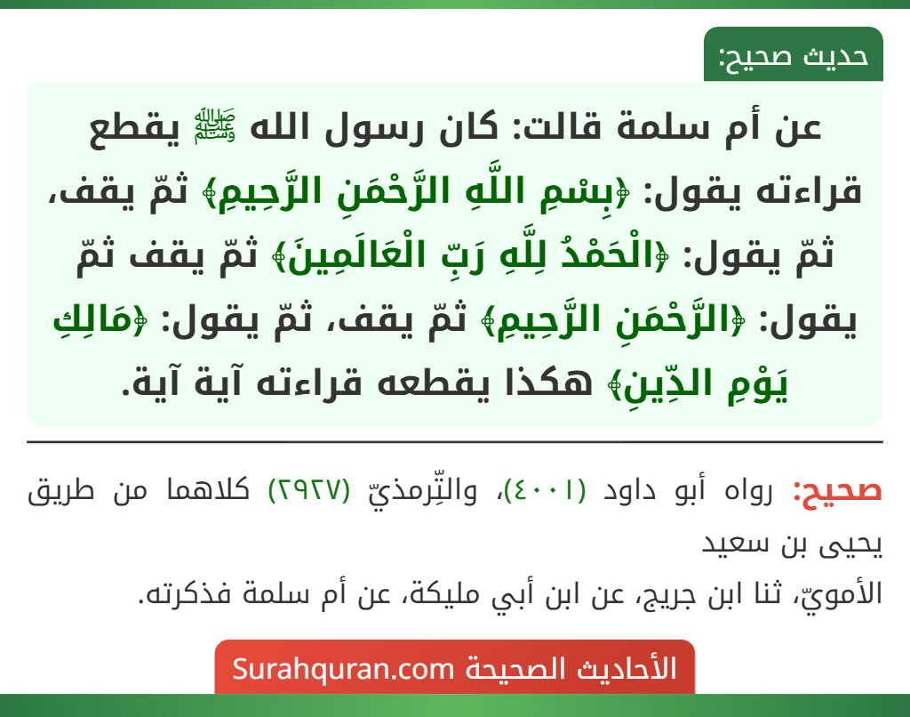 عن أم سلمة قالت: كان رسول الله ﷺ يقطع قراءته يقول: ﴿بِسْمِ اللَّهِ الرَّحْمَنِ الرَّحِيمِ﴾ ثمّ يقف، ثمّ يقول: ﴿الْحَمْدُ لِلَّهِ رَبِّ الْعَالَمِينَ﴾ ثمّ يقف ثمّ يقول: ﴿الرَّحْمَنِ الرَّحِيمِ﴾ ثمّ يقف، ثمّ يقول: ﴿مَالِكِ يَوْمِ الدِّينِ﴾ هكذا يقطعه قراءته آية آية. عن أم سلمة قالت: كان رسول الله ﷺ يقطع قراءته يقول: ﴿بِسْمِ اللَّهِ الرَّحْمَنِ الرَّحِيمِ﴾ ثمّ يقف، ثمّ يقول: ﴿الْحَمْدُ لِلَّهِ رَبِّ الْعَالَمِينَ﴾ ثمّ يقف ثمّ يقول: ﴿الرَّحْمَنِ الرَّحِيمِ﴾ ثمّ يقف، ثمّ يقول: ﴿مَالِكِ يَوْمِ الدِّينِ﴾ هكذا يقطعه قراءته آية آية.