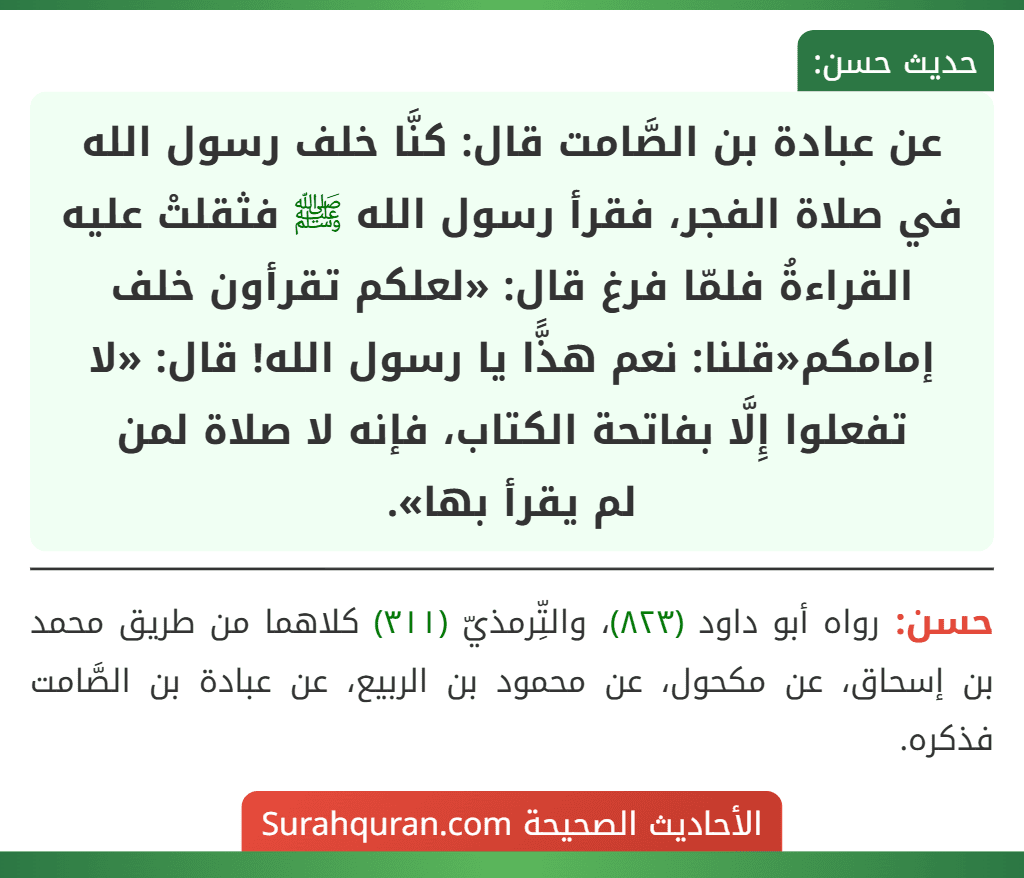 عن عبادة بن الصَّامت قال: كنَّا خلف رسول الله في صلاة الفجر، فقرأ رسول الله ﷺ فثقلتْ عليه القراءةُ فلمّا فرغ قال: «لعلكم تقرأون خلف إمامكم«قلنا: نعم هذًّا يا رسول الله! قال: «لا تفعلوا إِلَّا بفاتحة الكتاب، فإنه لا صلاة لمن
لم يقرأ بها».