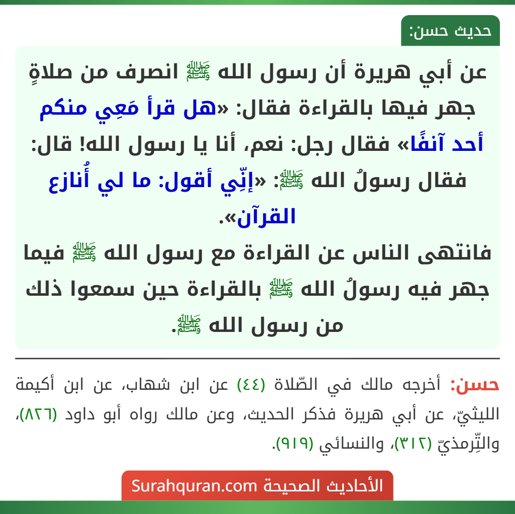 عن أبي هريرة أن رسول الله ﷺ انصرف من صلاةٍ جهر فيها بالقراءة فقال: «هل قرأ مَعِي منكم أحد آنفًا» فقال رجل: نعم، أنا يا رسول الله! قال: فقال رسولُ الله ﷺ: «إنِّي أقول: ما لي أُنازع القرآن».
فانتهى الناس عن القراءة مع رسول الله ﷺ فيما جهر فيه رسولُ الله ﷺ بالقراءة حين سمعوا ذلك من رسول الله ﷺ.