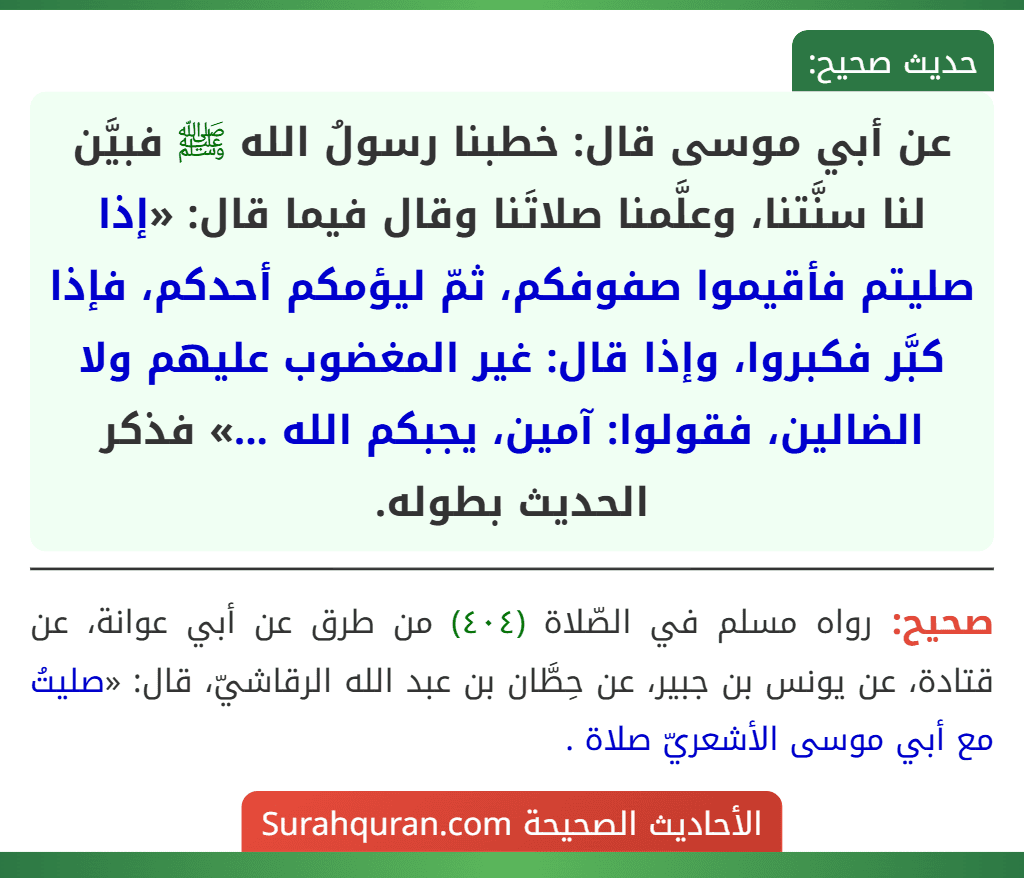 عن أبي موسى قال: خطبنا رسولُ الله ﷺ فبيَّن لنا سنَّتنا، وعلَّمنا صلاتَنا وقال فيما قال: «إذا صليتم فأقيموا صفوفكم، ثمّ ليؤمكم أحدكم، فإذا كبَّر فكبروا، وإذا قال: غير المغضوب عليهم ولا الضالين، فقولوا: آمين، يجبكم الله ...» فذكر الحديث بطوله.