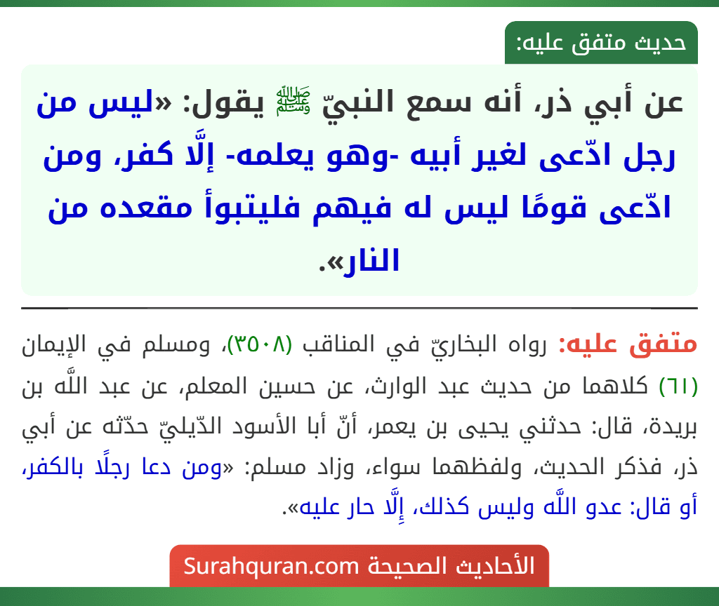 عن أبي ذر، أنه سمع النبيّ ﷺ يقول: «ليس من رجل ادّعى لغير أبيه -وهو يعلمه- إلَّا كفر، ومن ادّعى قومًا ليس له فيهم فليتبوأ مقعده من النار». عن أبي ذر، أنه سمع النبيّ ﷺ يقول: «ليس من رجل ادّعى لغير أبيه -وهو يعلمه- إلَّا كفر، ومن ادّعى قومًا ليس له فيهم فليتبوأ مقعده من النار».