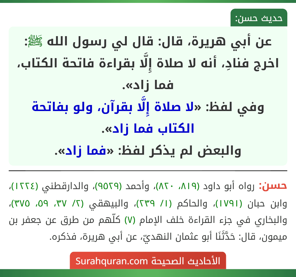 عن أبي هريرة، قال: قال لي رسول الله ﷺ: اخرج فنادِ، أنه لا صلاة إِلَّا بقراءة فاتحة الكتاب، فما زاد».
وفي لفظ: «لا صلاة إِلَّا بقرآن، ولو بفاتحة الكتاب فما زاد».
والبعض لم يذكر لفظ: «فما زاد». عن أبي هريرة، قال: قال لي رسول الله ﷺ: اخرج فنادِ، أنه لا صلاة إِلَّا بقراءة فاتحة الكتاب، فما زاد».
وفي لفظ: «لا صلاة إِلَّا بقرآن، ولو بفاتحة الكتاب فما زاد».
والبعض لم يذكر لفظ: «فما زاد».