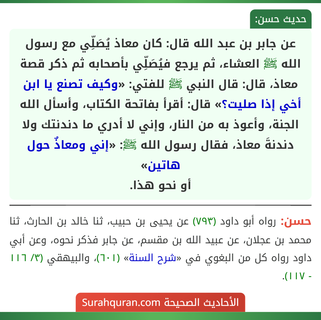 عن جابر بن عبد الله قال: كان معاذ يُصَلِّي مع رسول الله ﷺ العشاء، ثم يرجع فيُصَلِّي بأصحابه ثم ذكر قصة معاذ، قال: قال النبي ﷺ للفتي: «وكيف تصنع يا ابن أخي إذا صليت؟» قال: أقرأ بفاتحة الكتاب، وأسأل الله الجنة، وأعوذ به من النار، وإني لا أدري ما دندنتك ولا دندنةَ معاذ، فقال رسول الله ﷺ: «إني ومعاذٌ حول هاتين»
أو نحو هذا.