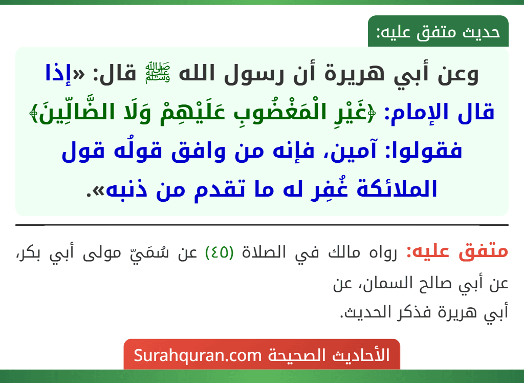 وعن أبي هريرة أن رسول الله ﷺ قال: «إذا قال الإمام: ﴿غَيْرِ الْمَغْضُوبِ عَلَيْهِمْ وَلَا الضَّالِّينَ﴾ فقولوا: آمين، فإنه من وافق قولُه قول الملائكة غُفِر له ما تقدم من ذنبه». وعن أبي هريرة أن رسول الله ﷺ قال: «إذا قال الإمام: ﴿غَيْرِ الْمَغْضُوبِ عَلَيْهِمْ وَلَا الضَّالِّينَ﴾ فقولوا: آمين، فإنه من وافق قولُه قول الملائكة غُفِر له ما تقدم من ذنبه».