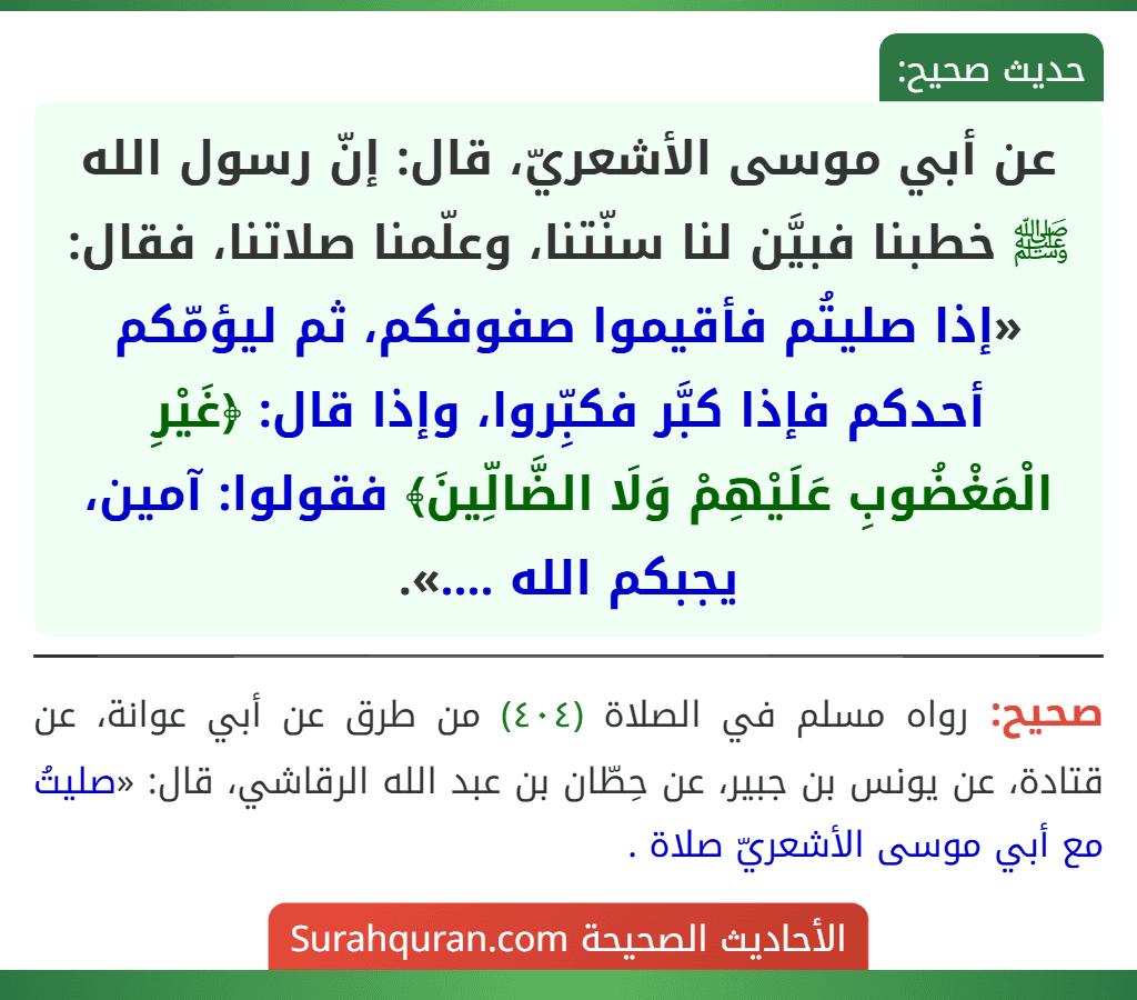 عن أبي موسى الأشعريّ، قال: إنّ رسول الله ﷺ خطبنا فبيَّن لنا سنّتنا، وعلّمنا صلاتنا، فقال: «إذا صليتُم فأقيموا صفوفكم، ثم ليؤمّكم أحدكم فإذا كبَّر فكبِّروا، وإذا قال: ﴿غَيْرِ الْمَغْضُوبِ عَلَيْهِمْ وَلَا الضَّالِّينَ﴾ فقولوا: آمين، يجبكم الله ....». عن أبي موسى الأشعريّ، قال: إنّ رسول الله ﷺ خطبنا فبيَّن لنا سنّتنا، وعلّمنا صلاتنا، فقال: «إذا صليتُم فأقيموا صفوفكم، ثم ليؤمّكم أحدكم فإذا كبَّر فكبِّروا، وإذا قال: ﴿غَيْرِ الْمَغْضُوبِ عَلَيْهِمْ وَلَا الضَّالِّينَ﴾ فقولوا: آمين، يجبكم الله ....».