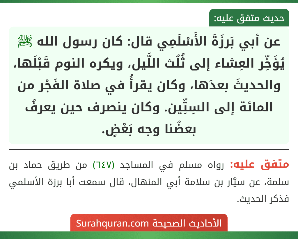 عن أبي بَرزَةَ الأَسْلَمِي قال: كان رسول الله ﷺ يُؤَخِّر العِشاء إلى ثُلُث اللَّيل، ويكره النوم قَبْلَها، والحديثَ بعدَها، وكان يقرأُ في صلاة الفَجْر من المائة إلى السِتِّين. وكان ينصرف حين يعرفُ بعضُنا وجه بَعْضٍ.