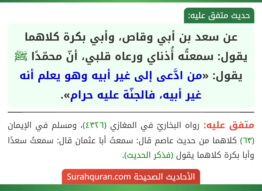 عن سعد بن أبي وقاص، وأبي بكرة كلاهما يقول: سمعتُه أُذناي ورعاه قلبي، أنّ محمّدًا ﷺ يقول: «من ادَّعى إلى غير أبيه وهو يعلم أنه غير أبيه، فالجنّة عليه حرام».